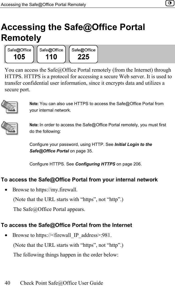 Accessing the Safe@Office Portal Remotely    40  Check Point Safe@Office User Guide  Accessing the Safe@Office Portal Remotely  You can access the Safe@Office Portal remotely (from the Internet) through HTTPS. HTTPS is a protocol for accessing a secure Web server. It is used to transfer confidential user information, since it encrypts data and utilizes a secure port.   Note: You can also use HTTPS to access the Safe@Office Portal from your internal network.  Note: In order to access the Safe@Office Portal remotely, you must first do the following: Configure your password, using HTTP. See Initial Login to the Safe@Office Portal on page 35. Configure HTTPS. See Configuring HTTPS on page 206. To access the Safe@Office Portal from your internal network •  Browse to https://my.firewall.  (Note that the URL starts with “https”, not “http”.) The Safe@Office Portal appears. To access the Safe@Office Portal from the Internet •  Browse to https://&lt;firewall_IP_address&gt;:981. (Note that the URL starts with “https”, not “http”.) The following things happen in the order below: 