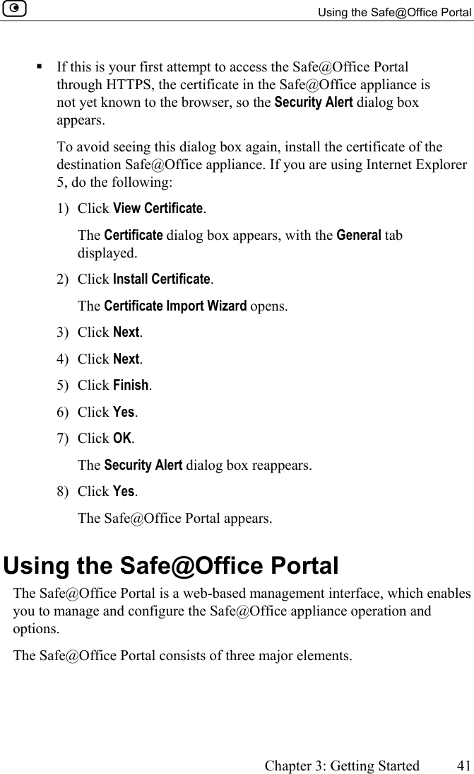   Using the Safe@Office Portal      Chapter 3: Getting Started  41   If this is your first attempt to access the Safe@Office Portal through HTTPS, the certificate in the Safe@Office appliance is not yet known to the browser, so the Security Alert dialog box appears.  To avoid seeing this dialog box again, install the certificate of the destination Safe@Office appliance. If you are using Internet Explorer 5, do the following: 1) Click View Certificate. The Certificate dialog box appears, with the General tab displayed. 2) Click Install Certificate. The Certificate Import Wizard opens. 3) Click Next. 4) Click Next. 5) Click Finish. 6) Click Yes. 7) Click OK. The Security Alert dialog box reappears. 8) Click Yes. The Safe@Office Portal appears.  Using the Safe@Office Portal The Safe@Office Portal is a web-based management interface, which enables you to manage and configure the Safe@Office appliance operation and options. The Safe@Office Portal consists of three major elements. 