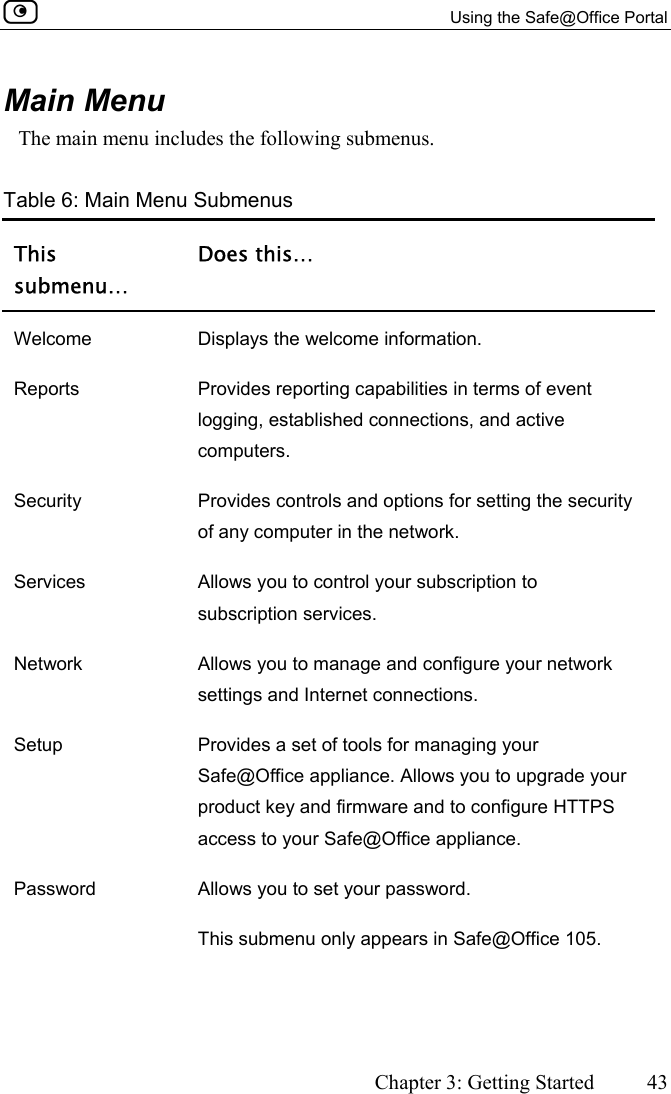   Using the Safe@Office Portal      Chapter 3: Getting Started  43  Main Menu The main menu includes the following submenus. Table 6: Main Menu Submenus This submenu… Does this… Welcome  Displays the welcome information. Reports  Provides reporting capabilities in terms of event logging, established connections, and active computers. Security  Provides controls and options for setting the security of any computer in the network. Services  Allows you to control your subscription to subscription services. Network  Allows you to manage and configure your network settings and Internet connections. Setup  Provides a set of tools for managing your Safe@Office appliance. Allows you to upgrade your product key and firmware and to configure HTTPS access to your Safe@Office appliance. Password  Allows you to set your password.  This submenu only appears in Safe@Office 105. 