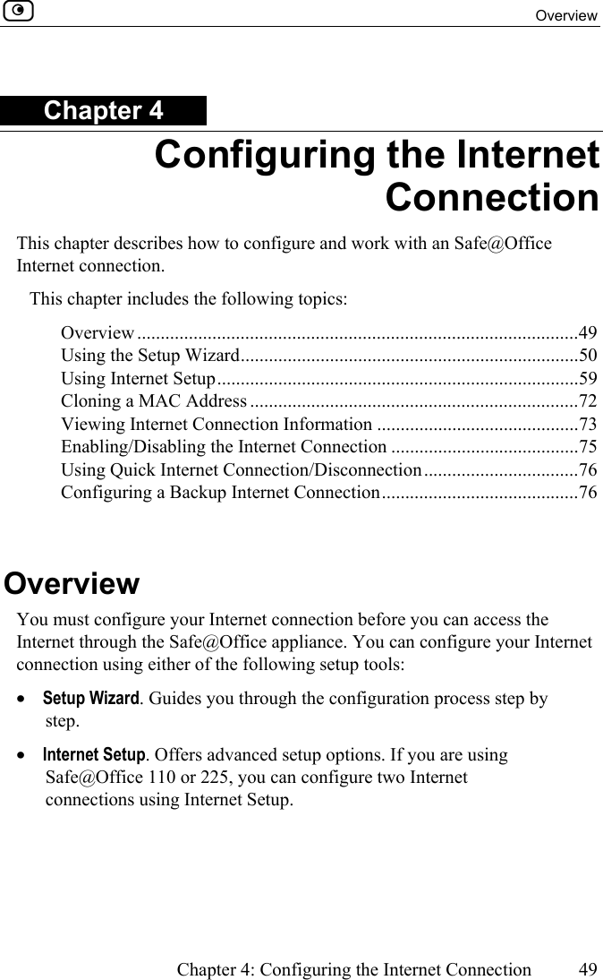  Overview      Chapter 4: Configuring the Internet Connection  49  Chapter 4 Configuring the Internet Connection This chapter describes how to configure and work with an Safe@Office Internet connection. This chapter includes the following topics: Overview ..............................................................................................49 Using the Setup Wizard........................................................................50 Using Internet Setup.............................................................................59 Cloning a MAC Address ......................................................................72 Viewing Internet Connection Information ...........................................73 Enabling/Disabling the Internet Connection ........................................75 Using Quick Internet Connection/Disconnection.................................76 Configuring a Backup Internet Connection..........................................76   Overview You must configure your Internet connection before you can access the Internet through the Safe@Office appliance. You can configure your Internet connection using either of the following setup tools: •  Setup Wizard. Guides you through the configuration process step by step. •  Internet Setup. Offers advanced setup options. If you are using Safe@Office 110 or 225, you can configure two Internet connections using Internet Setup.  