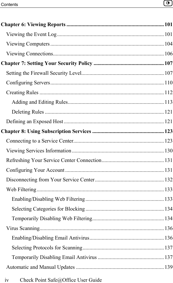 Contents    iv  Check Point Safe@Office User Guide  Chapter 6: Viewing Reports ........................................................................101 Viewing the Event Log...............................................................................101 Viewing Computers....................................................................................104 Viewing Connections..................................................................................106 Chapter 7: Setting Your Security Policy ....................................................107 Setting the Firewall Security Level.............................................................107 Configuring Servers.................................................................................... 110 Creating Rules ............................................................................................112 Adding and Editing Rules....................................................................... 113 Deleting Rules ........................................................................................ 121 Defining an Exposed Host .......................................................................... 121 Chapter 8: Using Subscription Services .....................................................123 Connecting to a Service Center...................................................................123 Viewing Services Information ....................................................................130 Refreshing Your Service Center Connection.............................................. 131 Configuring Your Account .........................................................................131 Disconnecting from Your Service Center................................................... 132 Web Filtering..............................................................................................133 Enabling/Disabling Web Filtering .......................................................... 133 Selecting Categories for Blocking .......................................................... 134 Temporarily Disabling Web Filtering..................................................... 134 Virus Scanning............................................................................................136 Enabling/Disabling Email Antivirus....................................................... 136 Selecting Protocols for Scanning............................................................ 137 Temporarily Disabling Email Antivirus ................................................. 137 Automatic and Manual Updates .................................................................139 