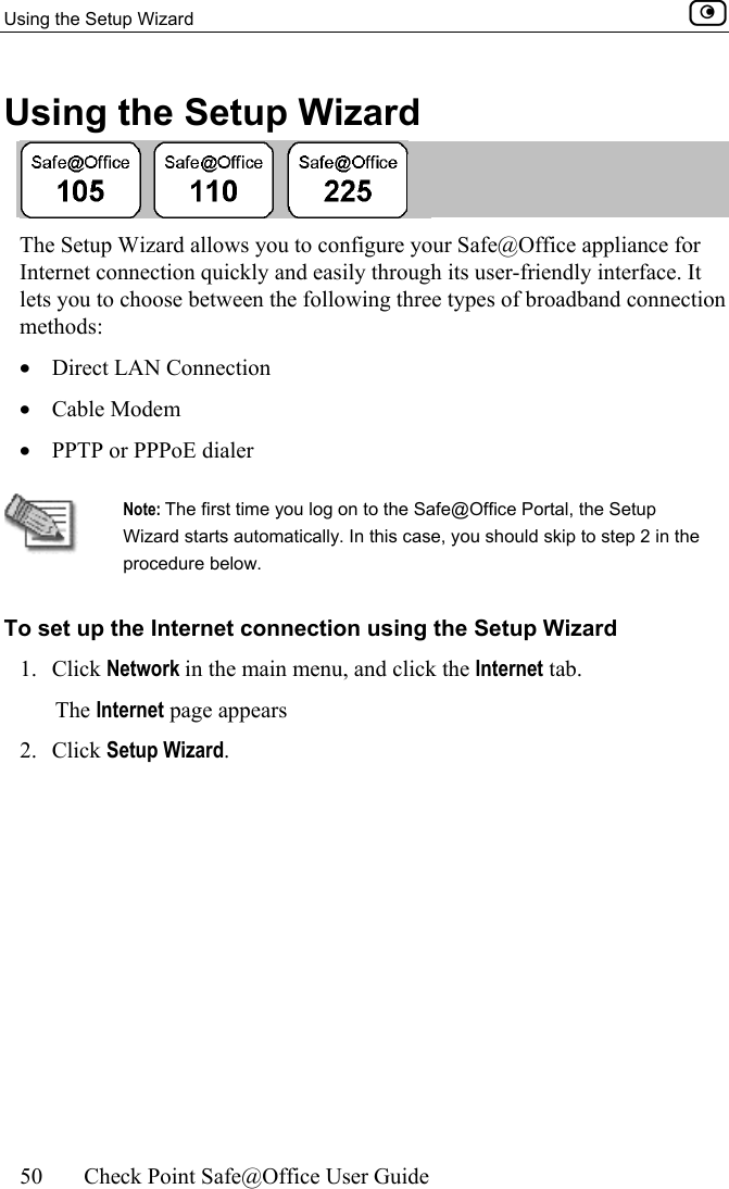 Using the Setup Wizard    50  Check Point Safe@Office User Guide  Using the Setup Wizard  The Setup Wizard allows you to configure your Safe@Office appliance for Internet connection quickly and easily through its user-friendly interface. It lets you to choose between the following three types of broadband connection methods:  •  Direct LAN Connection •  Cable Modem •  PPTP or PPPoE dialer   Note: The first time you log on to the Safe@Office Portal, the Setup Wizard starts automatically. In this case, you should skip to step 2 in the procedure below. To set up the Internet connection using the Setup Wizard 1. Click Network in the main menu, and click the Internet tab. The Internet page appears 2. Click Setup Wizard. 