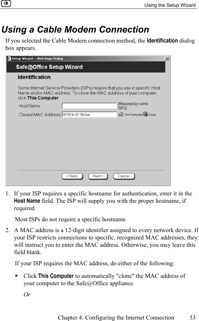   Using the Setup Wizard      Chapter 4: Configuring the Internet Connection  53  Using a Cable Modem Connection If you selected the Cable Modem connection method, the Identification dialog box appears.  1.  If your ISP requires a specific hostname for authentication, enter it in the Host Name field. The ISP will supply you with the proper hostname, if required. Most ISPs do not require a specific hostname. 2.  A MAC address is a 12-digit identifier assigned to every network device. If your ISP restricts connections to specific, recognized MAC addresses, they will instruct you to enter the MAC address. Otherwise, you may leave this field blank. If your ISP requires the MAC address, do either of the following:  Click This Computer to automatically &quot;clone&quot; the MAC address of your computer to the Safe@Office appliance. Or 