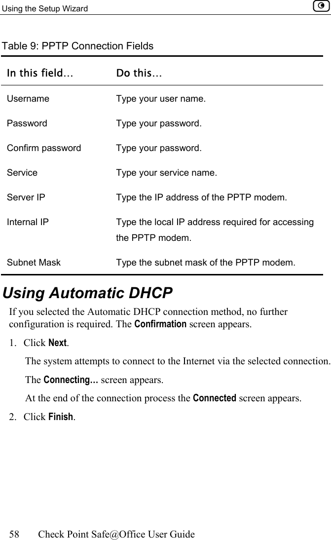 Using the Setup Wizard    58  Check Point Safe@Office User Guide  Table 9: PPTP Connection Fields In this field…  Do this… Username  Type your user name. Password Type your password. Confirm password  Type your password. Service  Type your service name. Server IP  Type the IP address of the PPTP modem.  Internal IP  Type the local IP address required for accessing the PPTP modem. Subnet Mask  Type the subnet mask of the PPTP modem.   Using Automatic DHCP If you selected the Automatic DHCP connection method, no further configuration is required. The Confirmation screen appears. 1. Click Next.  The system attempts to connect to the Internet via the selected connection.  The Connecting… screen appears.  At the end of the connection process the Connected screen appears.   2. Click Finish.  