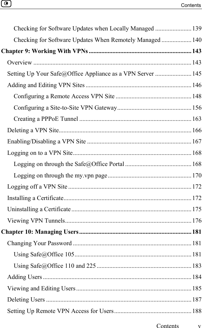  Contents     Contents  v  Checking for Software Updates when Locally Managed .......................139 Checking for Software Updates When Remotely Managed ...................140 Chapter 9: Working With VPNs ................................................................. 143 Overview ....................................................................................................143 Setting Up Your Safe@Office Appliance as a VPN Server .......................145 Adding and Editing VPN Sites ................................................................... 146 Configuring a Remote Access VPN Site ................................................148 Configuring a Site-to-Site VPN Gateway............................................... 156 Creating a PPPoE Tunnel .......................................................................163 Deleting a VPN Site....................................................................................166 Enabling/Disabling a VPN Site .................................................................. 167 Logging on to a VPN Site........................................................................... 168 Logging on through the Safe@Office Portal .......................................... 168 Logging on through the my.vpn page.....................................................170 Logging off a VPN Site ..............................................................................172 Installing a Certificate................................................................................. 172 Uninstalling a Certificate ............................................................................175 Viewing VPN Tunnels................................................................................ 176 Chapter 10: Managing Users.......................................................................181 Changing Your Password ...........................................................................181 Using Safe@Office 105..........................................................................181 Using Safe@Office 110 and 225 ............................................................ 183 Adding Users .............................................................................................. 184 Viewing and Editing Users.........................................................................185 Deleting Users ............................................................................................187 Setting Up Remote VPN Access for Users................................................. 188 