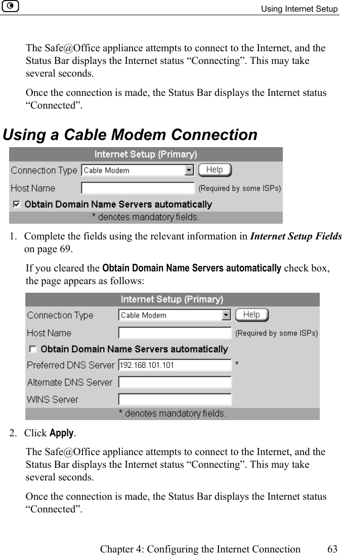   Using Internet Setup      Chapter 4: Configuring the Internet Connection  63  The Safe@Office appliance attempts to connect to the Internet, and the Status Bar displays the Internet status “Connecting”. This may take several seconds. Once the connection is made, the Status Bar displays the Internet status “Connected”.  Using a Cable Modem Connection  1.  Complete the fields using the relevant information in Internet Setup Fields on page 69.  If you cleared the Obtain Domain Name Servers automatically check box, the page appears as follows:  2. Click Apply. The Safe@Office appliance attempts to connect to the Internet, and the Status Bar displays the Internet status “Connecting”. This may take several seconds. Once the connection is made, the Status Bar displays the Internet status “Connected”.  