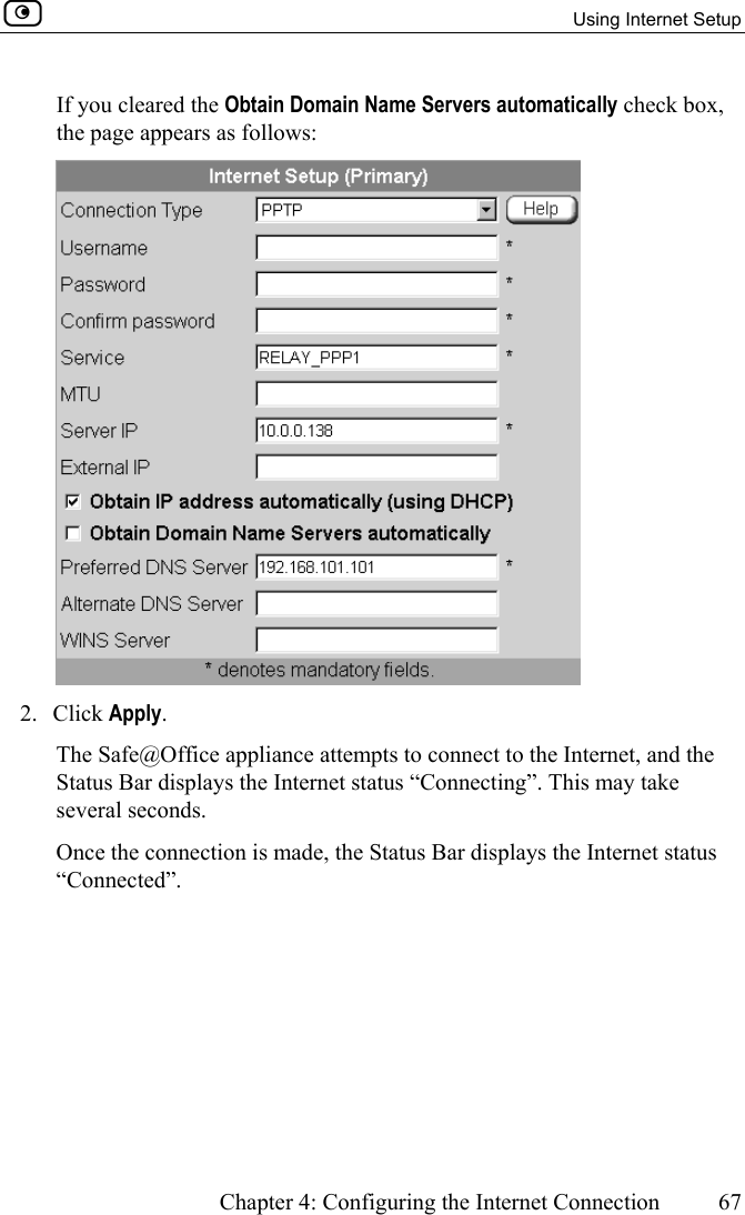   Using Internet Setup      Chapter 4: Configuring the Internet Connection  67  If you cleared the Obtain Domain Name Servers automatically check box, the page appears as follows:  2. Click Apply. The Safe@Office appliance attempts to connect to the Internet, and the Status Bar displays the Internet status “Connecting”. This may take several seconds. Once the connection is made, the Status Bar displays the Internet status “Connected”.  