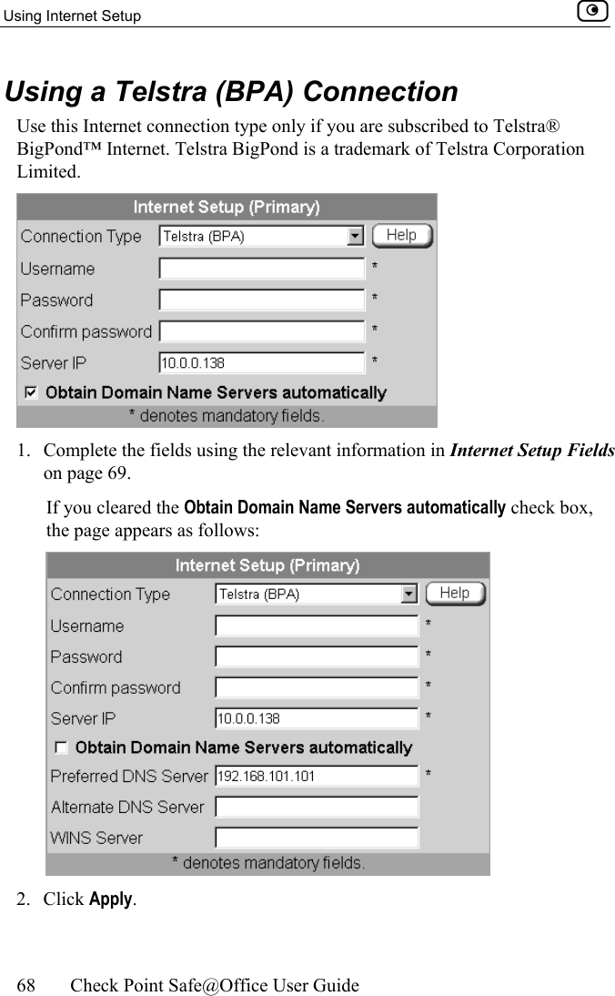 Using Internet Setup    68  Check Point Safe@Office User Guide  Using a Telstra (BPA) Connection Use this Internet connection type only if you are subscribed to Telstra® BigPond™ Internet. Telstra BigPond is a trademark of Telstra Corporation Limited.  1.  Complete the fields using the relevant information in Internet Setup Fields on page 69. If you cleared the Obtain Domain Name Servers automatically check box, the page appears as follows:  2. Click Apply. 