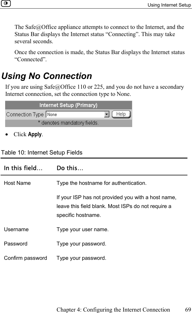   Using Internet Setup      Chapter 4: Configuring the Internet Connection  69  The Safe@Office appliance attempts to connect to the Internet, and the Status Bar displays the Internet status “Connecting”. This may take several seconds. Once the connection is made, the Status Bar displays the Internet status “Connected”.  Using No Connection If you are using Safe@Office 110 or 225, and you do not have a secondary Internet connection, set the connection type to None.  •  Click Apply.  Table 10: Internet Setup Fields In this field…  Do this… Host Name  Type the hostname for authentication.  If your ISP has not provided you with a host name, leave this field blank. Most ISPs do not require a specific hostname. Username  Type your user name. Password Type your password. Confirm password  Type your password. 