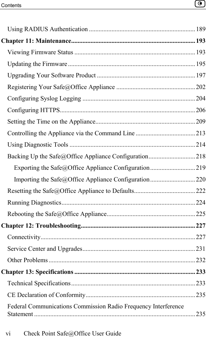 Contents    vi  Check Point Safe@Office User Guide  Using RADIUS Authentication ..................................................................189 Chapter 11: Maintenance............................................................................. 193 Viewing Firmware Status ........................................................................... 193 Updating the Firmware ............................................................................... 195 Upgrading Your Software Product ............................................................. 197 Registering Your Safe@Office Appliance .................................................202 Configuring Syslog Logging ...................................................................... 204 Configuring HTTPS....................................................................................206 Setting the Time on the Appliance..............................................................209 Controlling the Appliance via the Command Line .....................................213 Using Diagnostic Tools ..............................................................................214 Backing Up the Safe@Office Appliance Configuration............................. 218 Exporting the Safe@Office Appliance Configuration............................219 Importing the Safe@Office Appliance Configuration............................220 Resetting the Safe@Office Appliance to Defaults...................................... 222 Running Diagnostics................................................................................... 224 Rebooting the Safe@Office Appliance.......................................................225 Chapter 12: Troubleshooting....................................................................... 227 Connectivity................................................................................................ 227 Service Center and Upgrades......................................................................231 Other Problems ........................................................................................... 232 Chapter 13: Specifications ........................................................................... 233 Technical Specifications.............................................................................233 CE Declaration of Conformity....................................................................235 Federal Communications Commission Radio Frequency Interference Statement ....................................................................................................235 