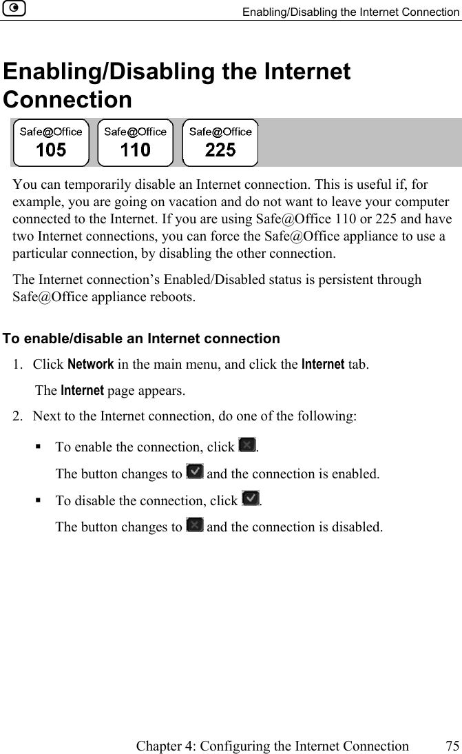   Enabling/Disabling the Internet Connection      Chapter 4: Configuring the Internet Connection  75  Enabling/Disabling the Internet Connection  You can temporarily disable an Internet connection. This is useful if, for example, you are going on vacation and do not want to leave your computer connected to the Internet. If you are using Safe@Office 110 or 225 and have two Internet connections, you can force the Safe@Office appliance to use a particular connection, by disabling the other connection. The Internet connection’s Enabled/Disabled status is persistent through Safe@Office appliance reboots. To enable/disable an Internet connection 1. Click Network in the main menu, and click the Internet tab. The Internet page appears. 2.  Next to the Internet connection, do one of the following:  To enable the connection, click  . The button changes to   and the connection is enabled.  To disable the connection, click  . The button changes to   and the connection is disabled.  