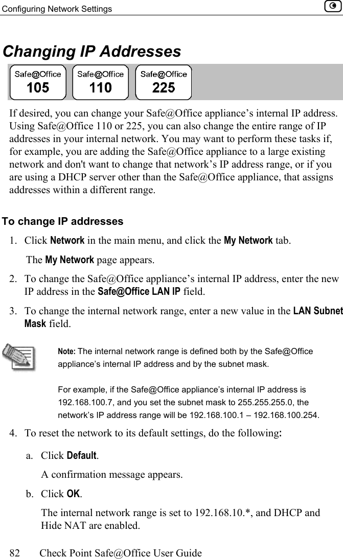 Configuring Network Settings    82  Check Point Safe@Office User Guide  Changing IP Addresses  If desired, you can change your Safe@Office appliance’s internal IP address. Using Safe@Office 110 or 225, you can also change the entire range of IP addresses in your internal network. You may want to perform these tasks if, for example, you are adding the Safe@Office appliance to a large existing network and don&apos;t want to change that network’s IP address range, or if you are using a DHCP server other than the Safe@Office appliance, that assigns addresses within a different range. To change IP addresses 1. Click Network in the main menu, and click the My Network tab. The My Network page appears. 2.  To change the Safe@Office appliance’s internal IP address, enter the new IP address in the Safe@Office LAN IP field.  3.  To change the internal network range, enter a new value in the LAN Subnet Mask field.   Note: The internal network range is defined both by the Safe@Office appliance’s internal IP address and by the subnet mask. For example, if the Safe@Office appliance’s internal IP address is 192.168.100.7, and you set the subnet mask to 255.255.255.0, the network’s IP address range will be 192.168.100.1 – 192.168.100.254. 4.  To reset the network to its default settings, do the following: a. Click Default. A confirmation message appears.  b. Click OK.  The internal network range is set to 192.168.10.*, and DHCP and Hide NAT are enabled. 
