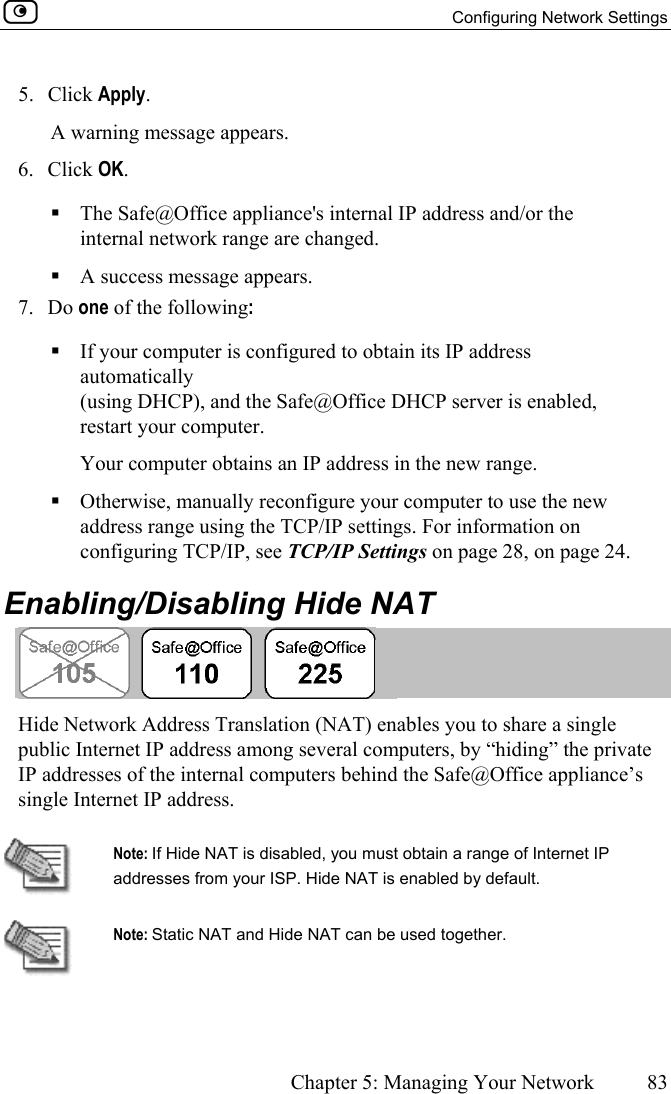   Configuring Network Settings      Chapter 5: Managing Your Network  83  5. Click Apply. A warning message appears. 6. Click OK.   The Safe@Office appliance&apos;s internal IP address and/or the internal network range are changed.  A success message appears. 7. Do one of the following:   If your computer is configured to obtain its IP address automatically (using DHCP), and the Safe@Office DHCP server is enabled, restart your computer. Your computer obtains an IP address in the new range.   Otherwise, manually reconfigure your computer to use the new address range using the TCP/IP settings. For information on configuring TCP/IP, see TCP/IP Settings on page 28, on page 24.  Enabling/Disabling Hide NAT  Hide Network Address Translation (NAT) enables you to share a single public Internet IP address among several computers, by “hiding” the private IP addresses of the internal computers behind the Safe@Office appliance’s single Internet IP address.   Note: If Hide NAT is disabled, you must obtain a range of Internet IP addresses from your ISP. Hide NAT is enabled by default.  Note: Static NAT and Hide NAT can be used together. 