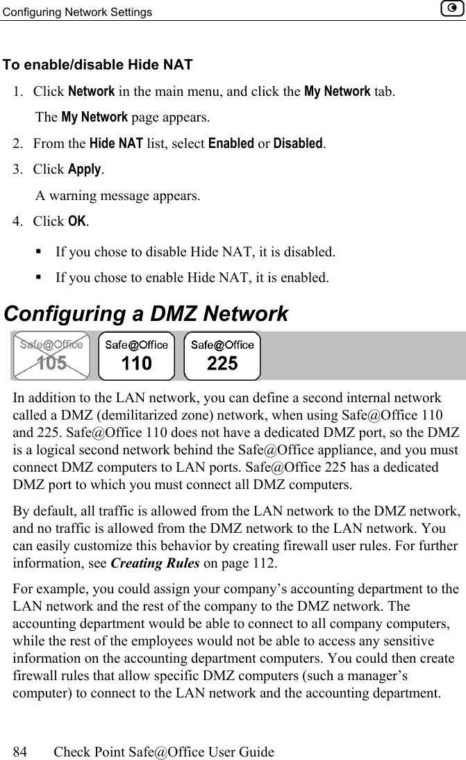 Configuring Network Settings    84  Check Point Safe@Office User Guide  To enable/disable Hide NAT 1. Click Network in the main menu, and click the My Network tab. The My Network page appears. 2. From the Hide NAT list, select Enabled or Disabled. 3. Click Apply. A warning message appears. 4. Click OK.  If you chose to disable Hide NAT, it is disabled.  If you chose to enable Hide NAT, it is enabled.  Configuring a DMZ Network  In addition to the LAN network, you can define a second internal network called a DMZ (demilitarized zone) network, when using Safe@Office 110 and 225. Safe@Office 110 does not have a dedicated DMZ port, so the DMZ is a logical second network behind the Safe@Office appliance, and you must connect DMZ computers to LAN ports. Safe@Office 225 has a dedicated DMZ port to which you must connect all DMZ computers. By default, all traffic is allowed from the LAN network to the DMZ network, and no traffic is allowed from the DMZ network to the LAN network. You can easily customize this behavior by creating firewall user rules. For further information, see Creating Rules on page 112. For example, you could assign your company’s accounting department to the LAN network and the rest of the company to the DMZ network. The accounting department would be able to connect to all company computers, while the rest of the employees would not be able to access any sensitive information on the accounting department computers. You could then create firewall rules that allow specific DMZ computers (such a manager’s computer) to connect to the LAN network and the accounting department.  