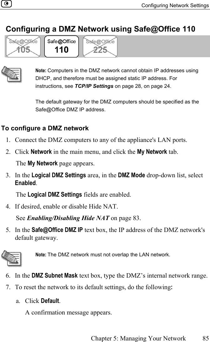   Configuring Network Settings      Chapter 5: Managing Your Network  85  Configuring a DMZ Network using Safe@Office 110    Note: Computers in the DMZ network cannot obtain IP addresses using DHCP, and therefore must be assigned static IP address. For instructions, see TCP/IP Settings on page 28, on page 24. The default gateway for the DMZ computers should be specified as the Safe@Office DMZ IP address. To configure a DMZ network 1.  Connect the DMZ computers to any of the appliance&apos;s LAN ports.  2. Click Network in the main menu, and click the My Network tab. The My Network page appears.  3. In the Logical DMZ Settings area, in the DMZ Mode drop-down list, select Enabled. The Logical DMZ Settings fields are enabled. 4.  If desired, enable or disable Hide NAT.  See Enabling/Disabling Hide NAT on page 83. 5. In the Safe@Office DMZ IP text box, the IP address of the DMZ network&apos;s default gateway.   Note: The DMZ network must not overlap the LAN network. 6. In the DMZ Subnet Mask text box, type the DMZ’s internal network range. 7.  To reset the network to its default settings, do the following: a. Click Default. A confirmation message appears.  