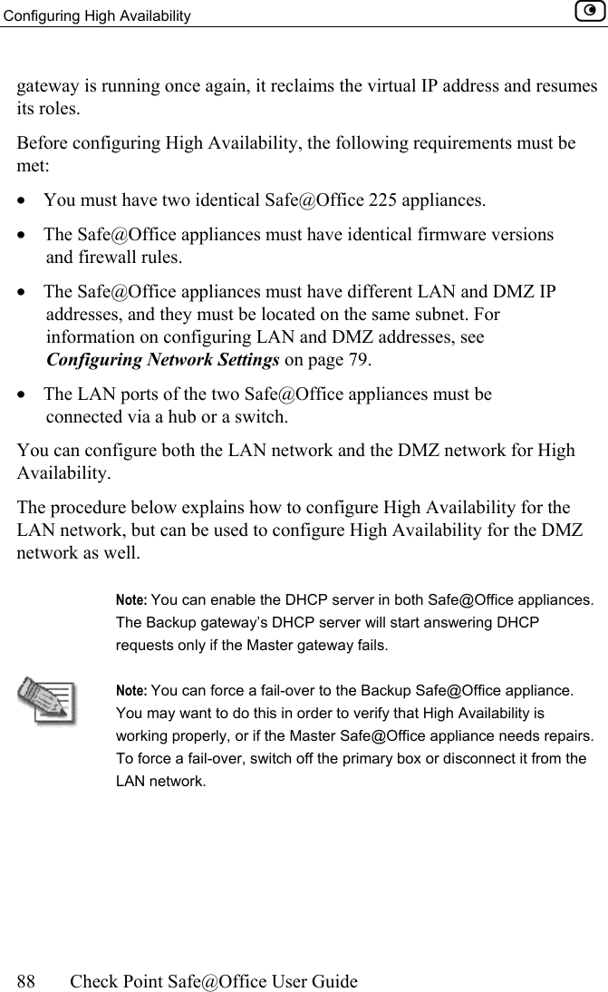 Configuring High Availability    88  Check Point Safe@Office User Guide  gateway is running once again, it reclaims the virtual IP address and resumes its roles. Before configuring High Availability, the following requirements must be met: •  You must have two identical Safe@Office 225 appliances. •  The Safe@Office appliances must have identical firmware versions and firewall rules. •  The Safe@Office appliances must have different LAN and DMZ IP addresses, and they must be located on the same subnet. For information on configuring LAN and DMZ addresses, see Configuring Network Settings on page 79. •  The LAN ports of the two Safe@Office appliances must be connected via a hub or a switch. You can configure both the LAN network and the DMZ network for High Availability.  The procedure below explains how to configure High Availability for the LAN network, but can be used to configure High Availability for the DMZ network as well.    Note: You can enable the DHCP server in both Safe@Office appliances. The Backup gateway’s DHCP server will start answering DHCP requests only if the Master gateway fails.  Note: You can force a fail-over to the Backup Safe@Office appliance. You may want to do this in order to verify that High Availability is working properly, or if the Master Safe@Office appliance needs repairs. To force a fail-over, switch off the primary box or disconnect it from the LAN network. 