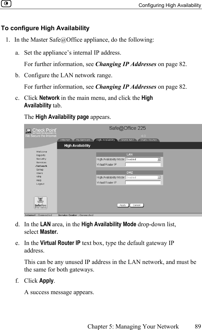   Configuring High Availability      Chapter 5: Managing Your Network  89  To configure High Availability 1.  In the Master Safe@Office appliance, do the following: a.  Set the appliance’s internal IP address. For further information, see Changing IP Addresses on page 82. b.  Configure the LAN network range. For further information, see Changing IP Addresses on page 82. c. Click Network in the main menu, and click the High Availability tab. The High Availability page appears.  d. In the LAN area, in the High Availability Mode drop-down list, select Master. e. In the Virtual Router IP text box, type the default gateway IP address. This can be any unused IP address in the LAN network, and must be the same for both gateways.  f. Click Apply. A success message appears. 
