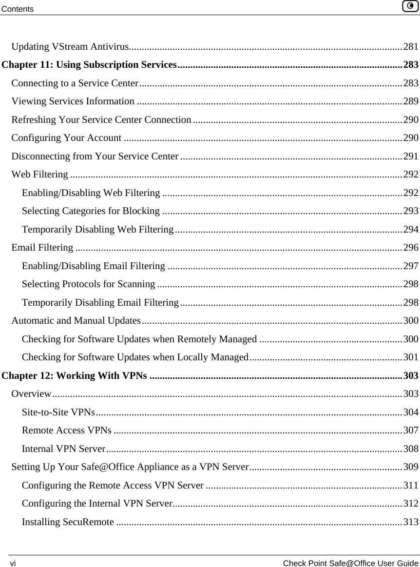 Contents    vi  Check Point Safe@Office User Guide  Updating VStream Antivirus...........................................................................................................281 Chapter 11: Using Subscription Services........................................................................................283 Connecting to a Service Center.......................................................................................................283 Viewing Services Information ........................................................................................................289 Refreshing Your Service Center Connection..................................................................................290 Configuring Your Account .............................................................................................................290 Disconnecting from Your Service Center .......................................................................................291 Web Filtering ..................................................................................................................................292 Enabling/Disabling Web Filtering ..............................................................................................292 Selecting Categories for Blocking ..............................................................................................293 Temporarily Disabling Web Filtering.........................................................................................294 Email Filtering ................................................................................................................................296 Enabling/Disabling Email Filtering ............................................................................................297 Selecting Protocols for Scanning ................................................................................................298 Temporarily Disabling Email Filtering.......................................................................................298 Automatic and Manual Updates......................................................................................................300 Checking for Software Updates when Remotely Managed ........................................................300 Checking for Software Updates when Locally Managed............................................................301 Chapter 12: Working With VPNs ...................................................................................................303 Overview.........................................................................................................................................303 Site-to-Site VPNs........................................................................................................................304 Remote Access VPNs .................................................................................................................307 Internal VPN Server....................................................................................................................308 Setting Up Your Safe@Office Appliance as a VPN Server............................................................309 Configuring the Remote Access VPN Server .............................................................................311 Configuring the Internal VPN Server..........................................................................................312 Installing SecuRemote ................................................................................................................313 
