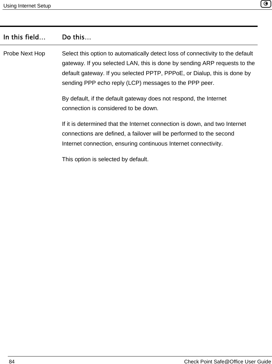 Using Internet Setup    84  Check Point Safe@Office User Guide  In this field…  Do this… Probe Next Hop  Select this option to automatically detect loss of connectivity to the default gateway. If you selected LAN, this is done by sending ARP requests to the default gateway. If you selected PPTP, PPPoE, or Dialup, this is done by sending PPP echo reply (LCP) messages to the PPP peer.  By default, if the default gateway does not respond, the Internet connection is considered to be down.  If it is determined that the Internet connection is down, and two Internet connections are defined, a failover will be performed to the second Internet connection, ensuring continuous Internet connectivity.  This option is selected by default. 