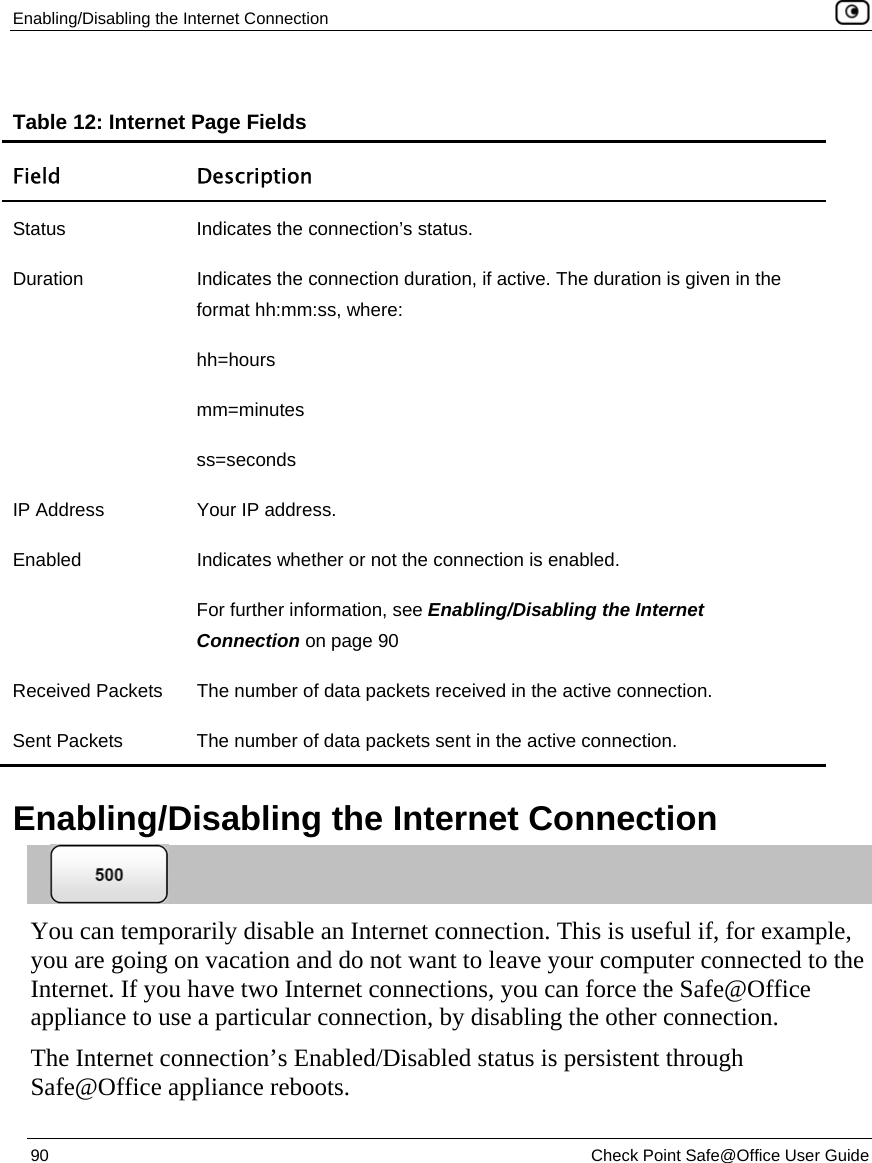 Enabling/Disabling the Internet Connection    90  Check Point Safe@Office User Guide   Table 12: Internet Page Fields Field Description Status  Indicates the connection’s status.  Duration  Indicates the connection duration, if active. The duration is given in the format hh:mm:ss, where: hh=hours mm=minutes ss=seconds IP Address  Your IP address. Enabled  Indicates whether or not the connection is enabled.  For further information, see Enabling/Disabling the Internet Connection on page 90 Received Packets  The number of data packets received in the active connection. Sent Packets  The number of data packets sent in the active connection.   Enabling/Disabling the Internet Connection  You can temporarily disable an Internet connection. This is useful if, for example, you are going on vacation and do not want to leave your computer connected to the Internet. If you have two Internet connections, you can force the Safe@Office appliance to use a particular connection, by disabling the other connection. The Internet connection’s Enabled/Disabled status is persistent through Safe@Office appliance reboots. 