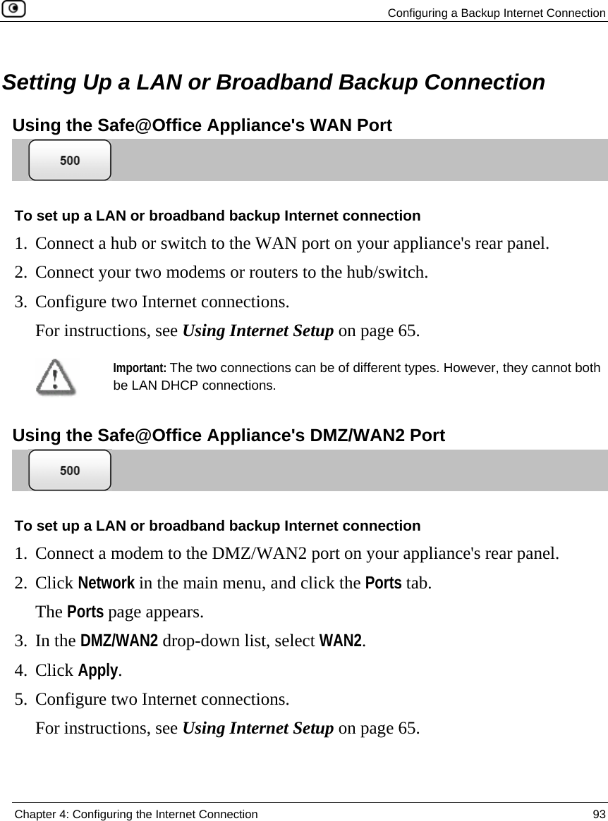   Configuring a Backup Internet Connection  Chapter 4: Configuring the Internet Connection  93   Setting Up a LAN or Broadband Backup Connection Using the Safe@Office Appliance&apos;s WAN Port  To set up a LAN or broadband backup Internet connection 1. Connect a hub or switch to the WAN port on your appliance&apos;s rear panel. 2. Connect your two modems or routers to the hub/switch.  3. Configure two Internet connections. For instructions, see Using Internet Setup on page 65.  Important: The two connections can be of different types. However, they cannot both be LAN DHCP connections.   Using the Safe@Office Appliance&apos;s DMZ/WAN2 Port  To set up a LAN or broadband backup Internet connection 1. Connect a modem to the DMZ/WAN2 port on your appliance&apos;s rear panel. 2. Click Network in the main menu, and click the Ports tab. The Ports page appears. 3. In the DMZ/WAN2 drop-down list, select WAN2. 4. Click Apply. 5. Configure two Internet connections. For instructions, see Using Internet Setup on page 65.  