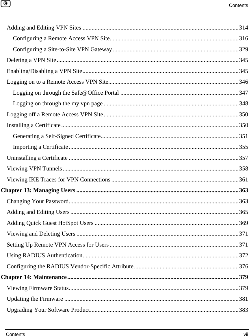  Contents  Contents  vii  Adding and Editing VPN Sites .......................................................................................................314 Configuring a Remote Access VPN Site.....................................................................................316 Configuring a Site-to-Site VPN Gateway...................................................................................329 Deleting a VPN Site........................................................................................................................345 Enabling/Disabling a VPN Site.......................................................................................................345 Logging on to a Remote Access VPN Site......................................................................................346 Logging on through the Safe@Office Portal ..............................................................................347 Logging on through the my.vpn page .........................................................................................348 Logging off a Remote Access VPN Site.........................................................................................350 Installing a Certificate.....................................................................................................................350 Generating a Self-Signed Certificate...........................................................................................351 Importing a Certificate................................................................................................................355 Uninstalling a Certificate ................................................................................................................357 Viewing VPN Tunnels....................................................................................................................358 Viewing IKE Traces for VPN Connections ....................................................................................361 Chapter 13: Managing Users ...........................................................................................................363 Changing Your Password................................................................................................................363 Adding and Editing Users...............................................................................................................365 Adding Quick Guest HotSpot Users ...............................................................................................369 Viewing and Deleting Users ...........................................................................................................371 Setting Up Remote VPN Access for Users .....................................................................................371 Using RADIUS Authentication.......................................................................................................372 Configuring the RADIUS Vendor-Specific Attribute.....................................................................376 Chapter 14: Maintenance.................................................................................................................379 Viewing Firmware Status................................................................................................................379 Updating the Firmware ...................................................................................................................381 Upgrading Your Software Product..................................................................................................383 