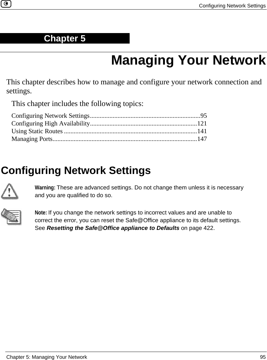  Configuring Network Settings  Chapter 5: Managing Your Network  95  Chapter 5 This chapter describes how to manage and configure your network connection and settings. This chapter includes the following topics: Configuring Network Settings....................................................................95 Configuring High Availability..................................................................121 Using Static Routes ..................................................................................141 Managing Ports.........................................................................................147   Configuring Network Settings   Warning: These are advanced settings. Do not change them unless it is necessary and you are qualified to do so.  Note: If you change the network settings to incorrect values and are unable to correct the error, you can reset the Safe@Office appliance to its default settings. See Resetting the Safe@Office appliance to Defaults on page 422. Managing Your Network 