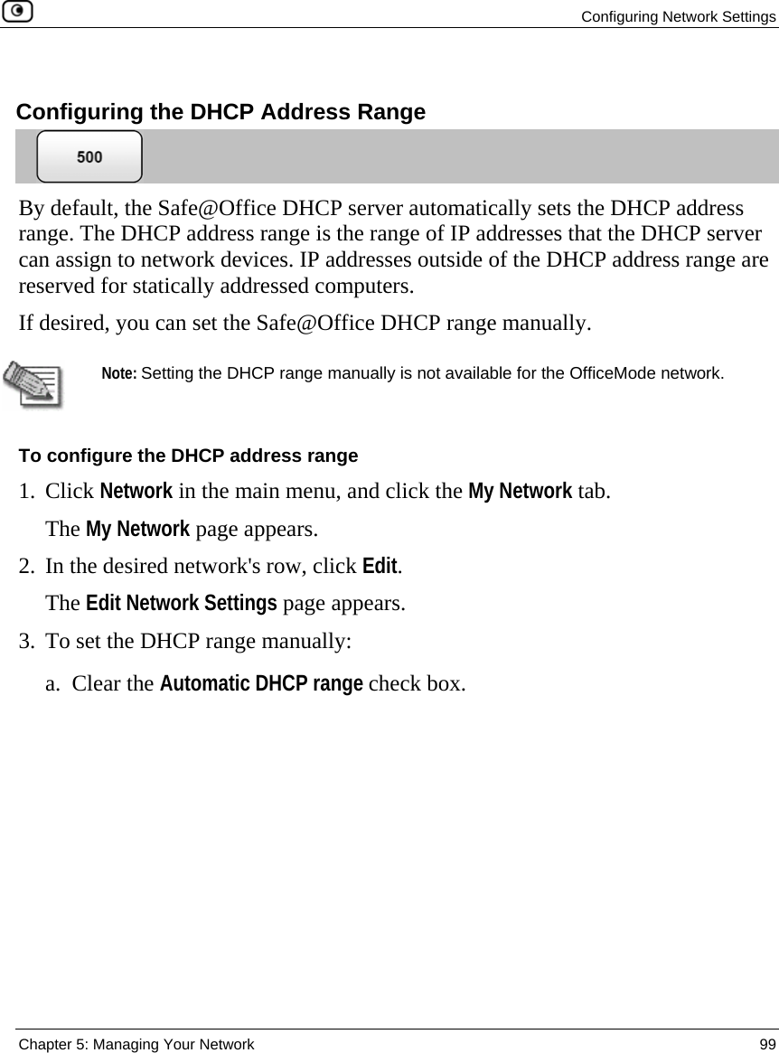  Configuring Network Settings  Chapter 5: Managing Your Network  99    Configuring the DHCP Address Range  By default, the Safe@Office DHCP server automatically sets the DHCP address range. The DHCP address range is the range of IP addresses that the DHCP server can assign to network devices. IP addresses outside of the DHCP address range are reserved for statically addressed computers.  If desired, you can set the Safe@Office DHCP range manually.   Note: Setting the DHCP range manually is not available for the OfficeMode network. To configure the DHCP address range 1. Click Network in the main menu, and click the My Network tab. The My Network page appears. 2. In the desired network&apos;s row, click Edit. The Edit Network Settings page appears. 3. To set the DHCP range manually: a. Clear the Automatic DHCP range check box.  