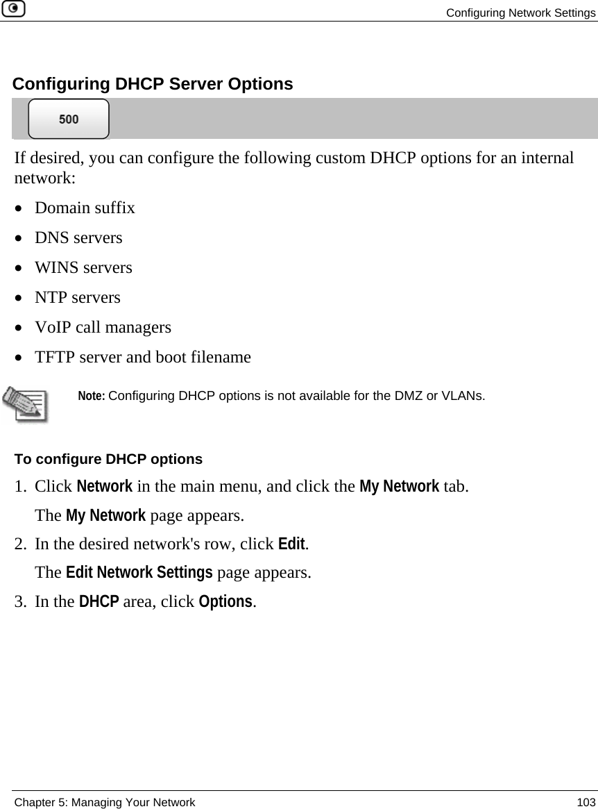  Configuring Network Settings  Chapter 5: Managing Your Network  103   Configuring DHCP Server Options  If desired, you can configure the following custom DHCP options for an internal network: • Domain suffix • DNS servers • WINS servers • NTP servers • VoIP call managers • TFTP server and boot filename   Note: Configuring DHCP options is not available for the DMZ or VLANs. To configure DHCP options 1. Click Network in the main menu, and click the My Network tab. The My Network page appears. 2. In the desired network&apos;s row, click Edit. The Edit Network Settings page appears. 3. In the DHCP area, click Options. 