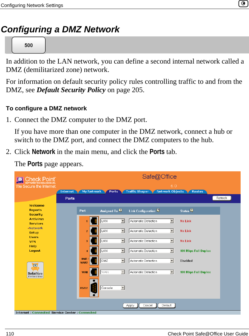 Configuring Network Settings    110  Check Point Safe@Office User Guide  Configuring a DMZ Network  In addition to the LAN network, you can define a second internal network called a DMZ (demilitarized zone) network.  For information on default security policy rules controlling traffic to and from the DMZ, see Default Security Policy on page 205. To configure a DMZ network 1. Connect the DMZ computer to the DMZ port.  If you have more than one computer in the DMZ network, connect a hub or switch to the DMZ port, and connect the DMZ computers to the hub.  2. Click Network in the main menu, and click the Ports tab. The Ports page appears.  