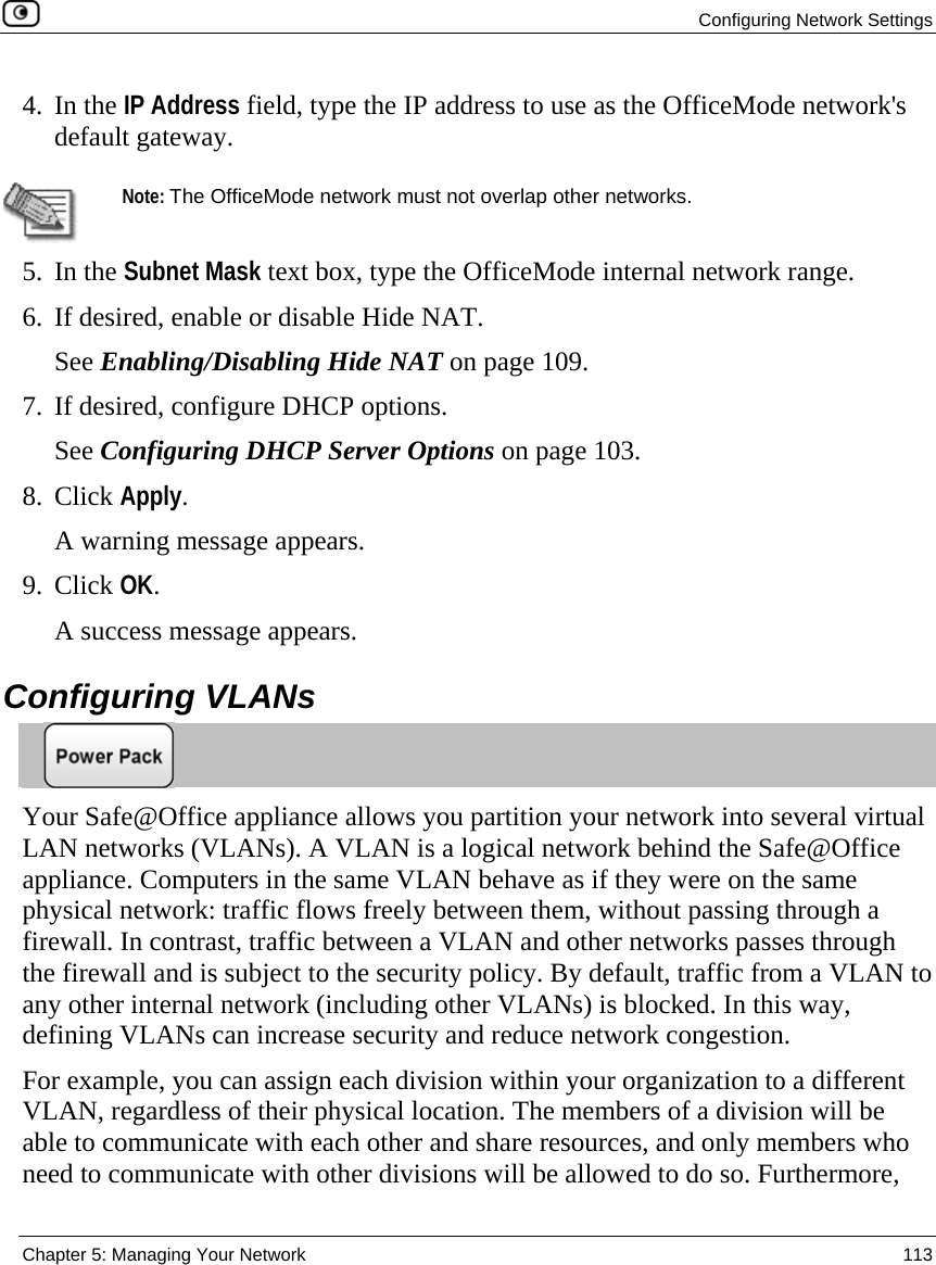 Configuring Network Settings  Chapter 5: Managing Your Network  113  4. In the IP Address field, type the IP address to use as the OfficeMode network&apos;s default gateway.   Note: The OfficeMode network must not overlap other networks. 5. In the Subnet Mask text box, type the OfficeMode internal network range. 6. If desired, enable or disable Hide NAT.  See Enabling/Disabling Hide NAT on page 109. 7. If desired, configure DHCP options. See Configuring DHCP Server Options on page 103. 8. Click Apply. A warning message appears. 9. Click OK.  A success message appears.  Configuring VLANs  Your Safe@Office appliance allows you partition your network into several virtual LAN networks (VLANs). A VLAN is a logical network behind the Safe@Office appliance. Computers in the same VLAN behave as if they were on the same physical network: traffic flows freely between them, without passing through a firewall. In contrast, traffic between a VLAN and other networks passes through the firewall and is subject to the security policy. By default, traffic from a VLAN to any other internal network (including other VLANs) is blocked. In this way, defining VLANs can increase security and reduce network congestion. For example, you can assign each division within your organization to a different VLAN, regardless of their physical location. The members of a division will be able to communicate with each other and share resources, and only members who need to communicate with other divisions will be allowed to do so. Furthermore, 