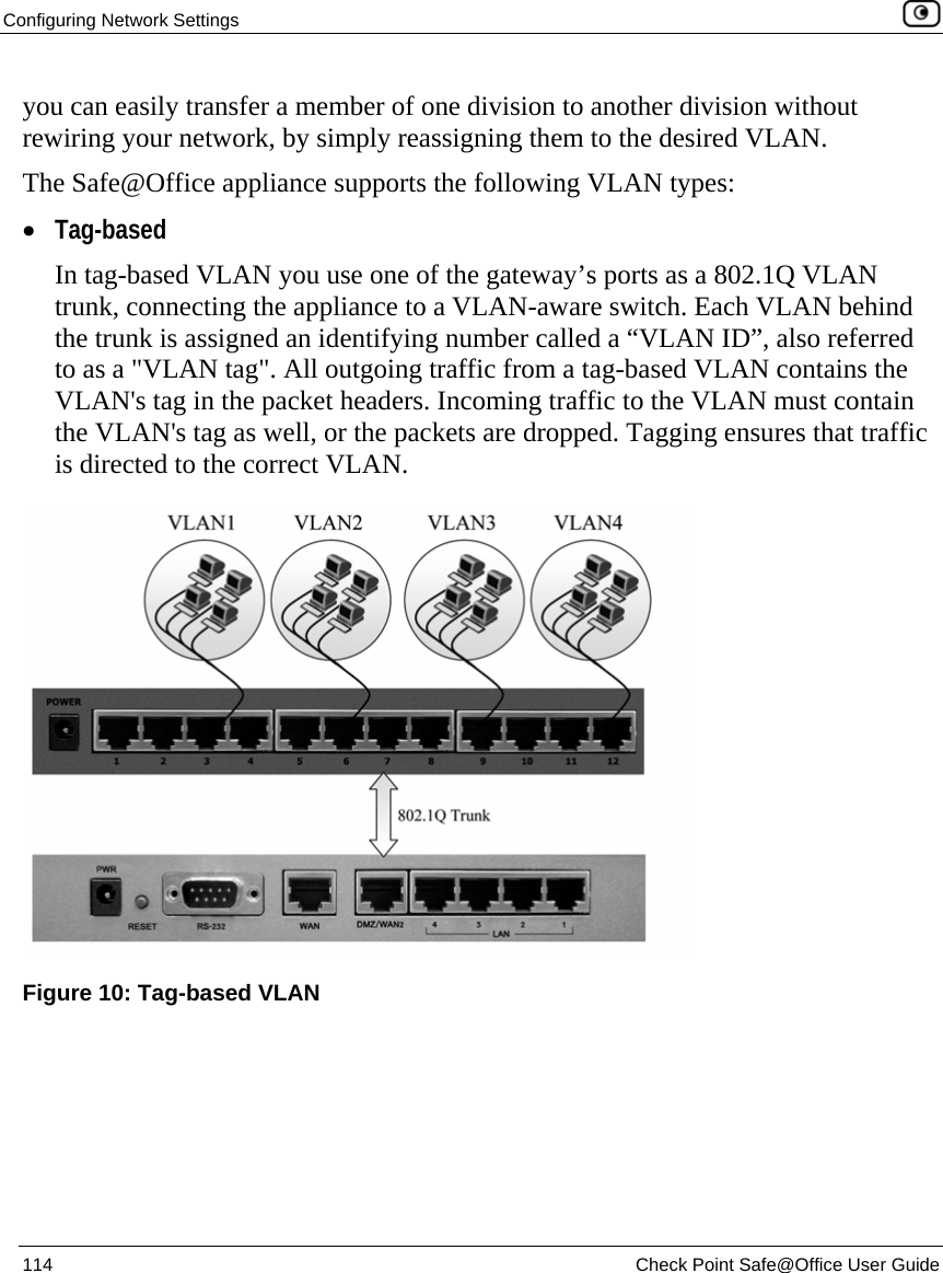 Configuring Network Settings    114  Check Point Safe@Office User Guide  you can easily transfer a member of one division to another division without rewiring your network, by simply reassigning them to the desired VLAN. The Safe@Office appliance supports the following VLAN types:  • Tag-based In tag-based VLAN you use one of the gateway’s ports as a 802.1Q VLAN trunk, connecting the appliance to a VLAN-aware switch. Each VLAN behind the trunk is assigned an identifying number called a “VLAN ID”, also referred to as a &quot;VLAN tag&quot;. All outgoing traffic from a tag-based VLAN contains the VLAN&apos;s tag in the packet headers. Incoming traffic to the VLAN must contain the VLAN&apos;s tag as well, or the packets are dropped. Tagging ensures that traffic is directed to the correct VLAN.  Figure 10: Tag-based VLAN 