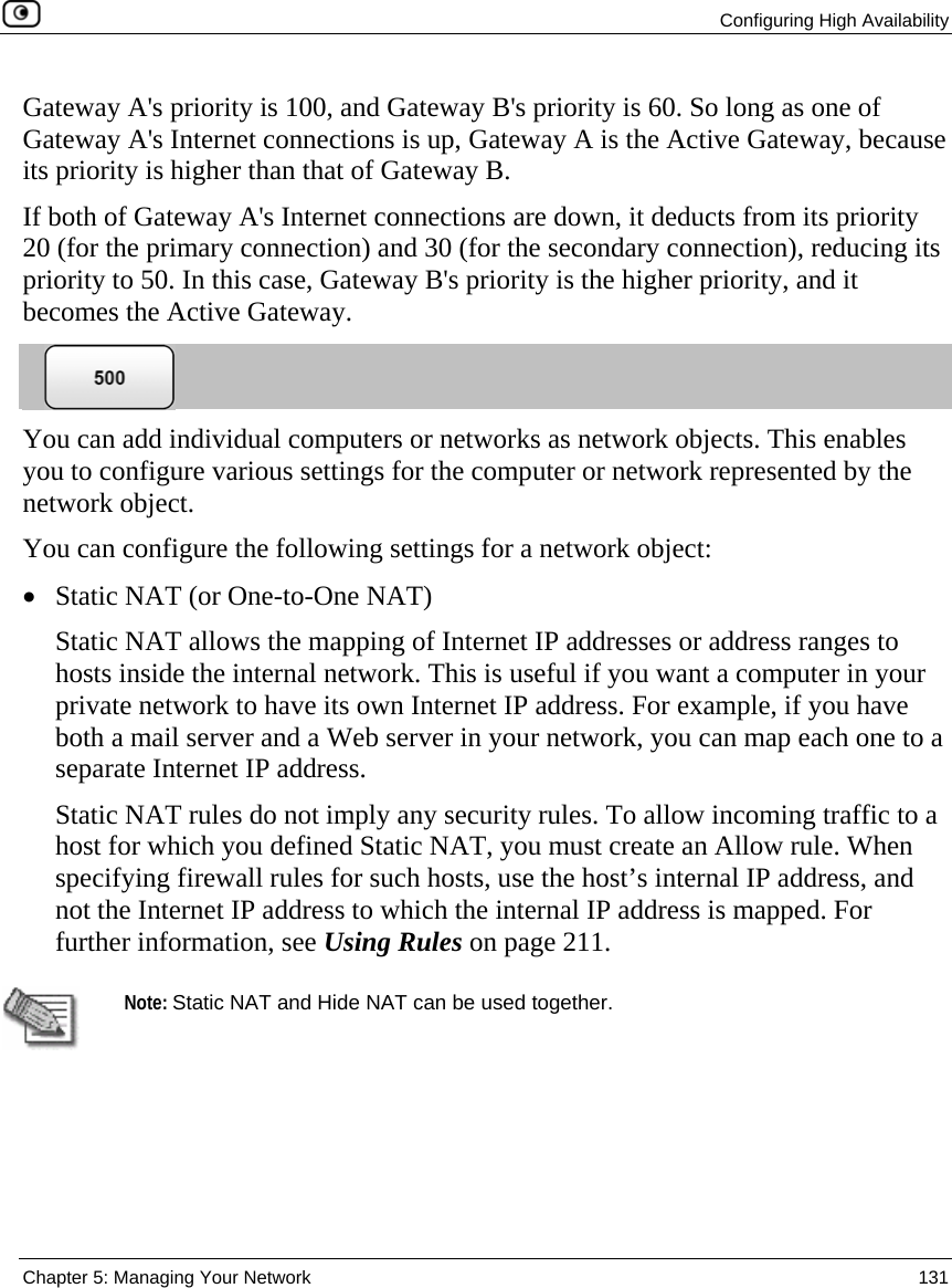  Configuring High Availability  Chapter 5: Managing Your Network  131  Gateway A&apos;s priority is 100, and Gateway B&apos;s priority is 60. So long as one of Gateway A&apos;s Internet connections is up, Gateway A is the Active Gateway, because its priority is higher than that of Gateway B.  If both of Gateway A&apos;s Internet connections are down, it deducts from its priority 20 (for the primary connection) and 30 (for the secondary connection), reducing its priority to 50. In this case, Gateway B&apos;s priority is the higher priority, and it becomes the Active Gateway.    You can add individual computers or networks as network objects. This enables you to configure various settings for the computer or network represented by the network object. You can configure the following settings for a network object: • Static NAT (or One-to-One NAT) Static NAT allows the mapping of Internet IP addresses or address ranges to hosts inside the internal network. This is useful if you want a computer in your private network to have its own Internet IP address. For example, if you have both a mail server and a Web server in your network, you can map each one to a separate Internet IP address.  Static NAT rules do not imply any security rules. To allow incoming traffic to a host for which you defined Static NAT, you must create an Allow rule. When specifying firewall rules for such hosts, use the host’s internal IP address, and not the Internet IP address to which the internal IP address is mapped. For further information, see Using Rules on page 211.   Note: Static NAT and Hide NAT can be used together. 
