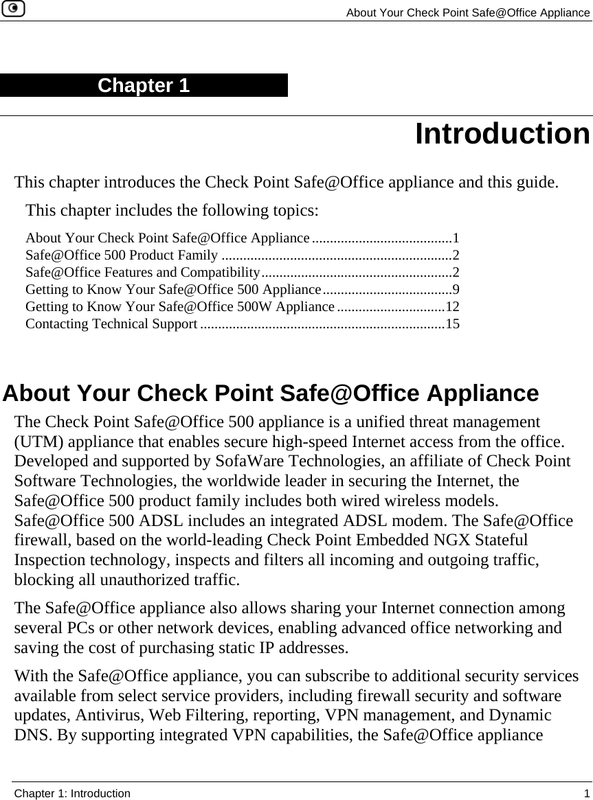   About Your Check Point Safe@Office Appliance  Chapter 1: Introduction  1  Chapter 1 This chapter introduces the Check Point Safe@Office appliance and this guide. This chapter includes the following topics: About Your Check Point Safe@Office Appliance.......................................1 Safe@Office 500 Product Family ................................................................2 Safe@Office Features and Compatibility.....................................................2 Getting to Know Your Safe@Office 500 Appliance....................................9 Getting to Know Your Safe@Office 500W Appliance..............................12 Contacting Technical Support ....................................................................15   About Your Check Point Safe@Office Appliance The Check Point Safe@Office 500 appliance is a unified threat management (UTM) appliance that enables secure high-speed Internet access from the office. Developed and supported by SofaWare Technologies, an affiliate of Check Point Software Technologies, the worldwide leader in securing the Internet, the Safe@Office 500 product family includes both wired wireless models. Safe@Office 500 ADSL includes an integrated ADSL modem. The Safe@Office firewall, based on the world-leading Check Point Embedded NGX Stateful Inspection technology, inspects and filters all incoming and outgoing traffic, blocking all unauthorized traffic.  The Safe@Office appliance also allows sharing your Internet connection among several PCs or other network devices, enabling advanced office networking and saving the cost of purchasing static IP addresses. With the Safe@Office appliance, you can subscribe to additional security services available from select service providers, including firewall security and software updates, Antivirus, Web Filtering, reporting, VPN management, and Dynamic DNS. By supporting integrated VPN capabilities, the Safe@Office appliance Introduction 