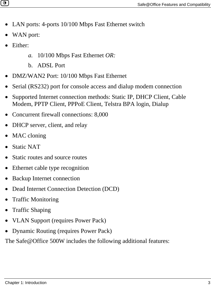   Safe@Office Features and Compatibility  Chapter 1: Introduction  3  • LAN ports: 4-ports 10/100 Mbps Fast Ethernet switch • WAN port:  • Either: a. 10/100 Mbps Fast Ethernet OR: b. ADSL Port • DMZ/WAN2 Port: 10/100 Mbps Fast Ethernet • Serial (RS232) port for console access and dialup modem connection • Supported Internet connection methods: Static IP, DHCP Client, Cable Modem, PPTP Client, PPPoE Client, Telstra BPA login, Dialup  • Concurrent firewall connections: 8,000 • DHCP server, client, and relay • MAC cloning  • Static NAT • Static routes and source routes • Ethernet cable type recognition • Backup Internet connection • Dead Internet Connection Detection (DCD) • Traffic Monitoring • Traffic Shaping • VLAN Support (requires Power Pack) • Dynamic Routing (requires Power Pack) The Safe@Office 500W includes the following additional features: 