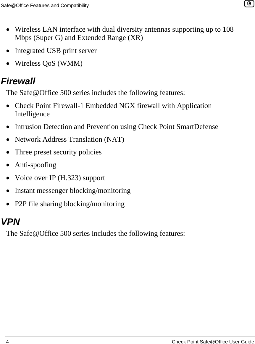 Safe@Office Features and Compatibility    4  Check Point Safe@Office User Guide  • Wireless LAN interface with dual diversity antennas supporting up to 108 Mbps (Super G) and Extended Range (XR) • Integrated USB print server • Wireless QoS (WMM)  Firewall The Safe@Office 500 series includes the following features: • Check Point Firewall-1 Embedded NGX firewall with Application Intelligence • Intrusion Detection and Prevention using Check Point SmartDefense • Network Address Translation (NAT) • Three preset security policies • Anti-spoofing • Voice over IP (H.323) support • Instant messenger blocking/monitoring  • P2P file sharing blocking/monitoring  VPN The Safe@Office 500 series includes the following features: 