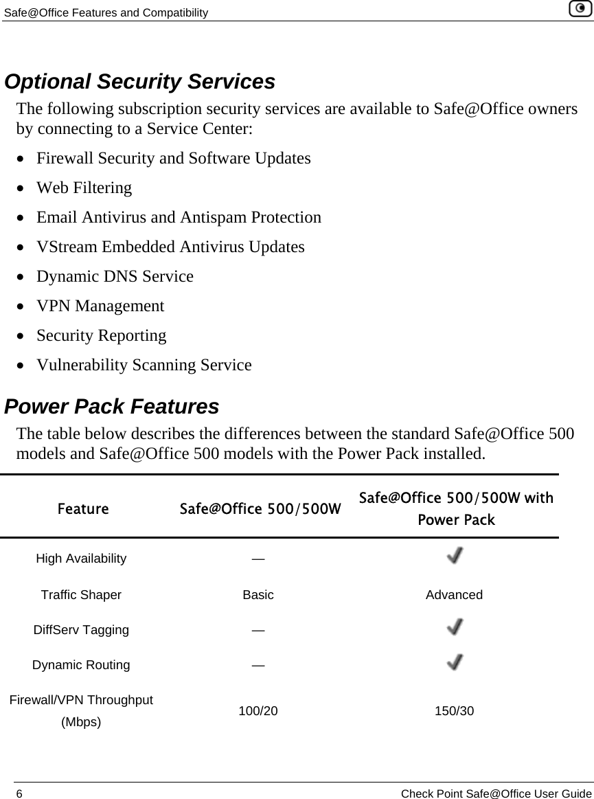 Safe@Office Features and Compatibility    6  Check Point Safe@Office User Guide    Optional Security Services The following subscription security services are available to Safe@Office owners by connecting to a Service Center: • Firewall Security and Software Updates • Web Filtering  • Email Antivirus and Antispam Protection  • VStream Embedded Antivirus Updates • Dynamic DNS Service • VPN Management  • Security Reporting • Vulnerability Scanning Service  Power Pack Features The table below describes the differences between the standard Safe@Office 500 models and Safe@Office 500 models with the Power Pack installed.  Feature Safe@Office 500/500W Safe@Office 500/500W with Power Pack High Availability  —   Traffic Shaper  Basic  Advanced DiffServ Tagging  —   Dynamic Routing  —   Firewall/VPN Throughput (Mbps)  100/20 150/30 