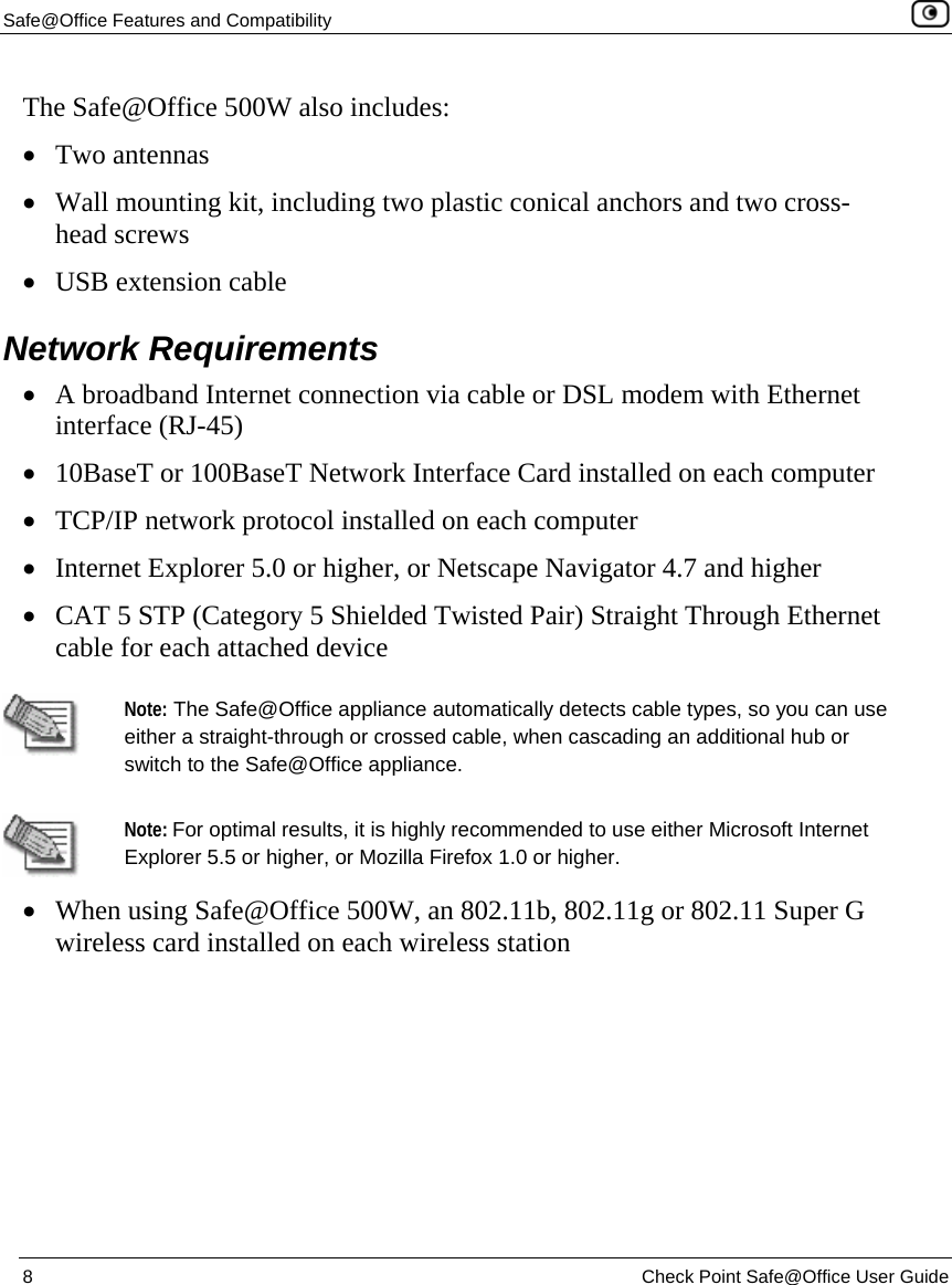 Safe@Office Features and Compatibility    8  Check Point Safe@Office User Guide  The Safe@Office 500W also includes: • Two antennas • Wall mounting kit, including two plastic conical anchors and two cross-head screws • USB extension cable  Network Requirements • A broadband Internet connection via cable or DSL modem with Ethernet interface (RJ-45) • 10BaseT or 100BaseT Network Interface Card installed on each computer • TCP/IP network protocol installed on each computer • Internet Explorer 5.0 or higher, or Netscape Navigator 4.7 and higher  • CAT 5 STP (Category 5 Shielded Twisted Pair) Straight Through Ethernet cable for each attached device   Note: The Safe@Office appliance automatically detects cable types, so you can use either a straight-through or crossed cable, when cascading an additional hub or switch to the Safe@Office appliance.  Note: For optimal results, it is highly recommended to use either Microsoft Internet Explorer 5.5 or higher, or Mozilla Firefox 1.0 or higher.  • When using Safe@Office 500W, an 802.11b, 802.11g or 802.11 Super G wireless card installed on each wireless station  