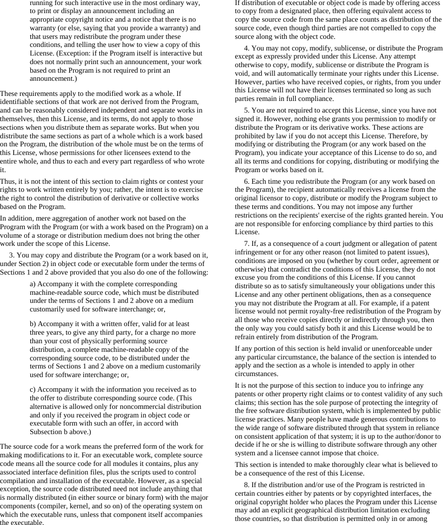   running for such interactive use in the most ordinary way, to print or display an announcement including an appropriate copyright notice and a notice that there is no warranty (or else, saying that you provide a warranty) and that users may redistribute the program under these conditions, and telling the user how to view a copy of this License. (Exception: if the Program itself is interactive but does not normally print such an announcement, your work based on the Program is not required to print an announcement.) These requirements apply to the modified work as a whole. If identifiable sections of that work are not derived from the Program, and can be reasonably considered independent and separate works in themselves, then this License, and its terms, do not apply to those sections when you distribute them as separate works. But when you distribute the same sections as part of a whole which is a work based on the Program, the distribution of the whole must be on the terms of this License, whose permissions for other licensees extend to the entire whole, and thus to each and every part regardless of who wrote it. Thus, it is not the intent of this section to claim rights or contest your rights to work written entirely by you; rather, the intent is to exercise the right to control the distribution of derivative or collective works based on the Program. In addition, mere aggregation of another work not based on the Program with the Program (or with a work based on the Program) on a volume of a storage or distribution medium does not bring the other work under the scope of this License.      3. You may copy and distribute the Program (or a work based on it, under Section 2) in object code or executable form under the terms of Sections 1 and 2 above provided that you also do one of the following:  a) Accompany it with the complete corresponding machine-readable source code, which must be distributed under the terms of Sections 1 and 2 above on a medium customarily used for software interchange; or, b) Accompany it with a written offer, valid for at least three years, to give any third party, for a charge no more than your cost of physically performing source distribution, a complete machine-readable copy of the corresponding source code, to be distributed under the terms of Sections 1 and 2 above on a medium customarily used for software interchange; or, c) Accompany it with the information you received as to the offer to distribute corresponding source code. (This alternative is allowed only for noncommercial distribution and only if you received the program in object code or executable form with such an offer, in accord with Subsection b above.) The source code for a work means the preferred form of the work for making modifications to it. For an executable work, complete source code means all the source code for all modules it contains, plus any associated interface definition files, plus the scripts used to control compilation and installation of the executable. However, as a special exception, the source code distributed need not include anything that is normally distributed (in either source or binary form) with the major components (compiler, kernel, and so on) of the operating system on which the executable runs, unless that component itself accompanies the executable. If distribution of executable or object code is made by offering access to copy from a designated place, then offering equivalent access to copy the source code from the same place counts as distribution of the source code, even though third parties are not compelled to copy the source along with the object code.      4. You may not copy, modify, sublicense, or distribute the Program except as expressly provided under this License. Any attempt otherwise to copy, modify, sublicense or distribute the Program is void, and will automatically terminate your rights under this License. However, parties who have received copies, or rights, from you under this License will not have their licenses terminated so long as such parties remain in full compliance.      5. You are not required to accept this License, since you have not signed it. However, nothing else grants you permission to modify or distribute the Program or its derivative works. These actions are prohibited by law if you do not accept this License. Therefore, by modifying or distributing the Program (or any work based on the Program), you indicate your acceptance of this License to do so, and all its terms and conditions for copying, distributing or modifying the Program or works based on it.      6. Each time you redistribute the Program (or any work based on the Program), the recipient automatically receives a license from the original licensor to copy, distribute or modify the Program subject to these terms and conditions. You may not impose any further restrictions on the recipients&apos; exercise of the rights granted herein. You are not responsible for enforcing compliance by third parties to this License.      7. If, as a consequence of a court judgment or allegation of patent infringement or for any other reason (not limited to patent issues), conditions are imposed on you (whether by court order, agreement or otherwise) that contradict the conditions of this License, they do not excuse you from the conditions of this License. If you cannot distribute so as to satisfy simultaneously your obligations under this License and any other pertinent obligations, then as a consequence you may not distribute the Program at all. For example, if a patent license would not permit royalty-free redistribution of the Program by all those who receive copies directly or indirectly through you, then the only way you could satisfy both it and this License would be to refrain entirely from distribution of the Program. If any portion of this section is held invalid or unenforceable under any particular circumstance, the balance of the section is intended to apply and the section as a whole is intended to apply in other circumstances. It is not the purpose of this section to induce you to infringe any patents or other property right claims or to contest validity of any such claims; this section has the sole purpose of protecting the integrity of the free software distribution system, which is implemented by public license practices. Many people have made generous contributions to the wide range of software distributed through that system in reliance on consistent application of that system; it is up to the author/donor to decide if he or she is willing to distribute software through any other system and a licensee cannot impose that choice. This section is intended to make thoroughly clear what is believed to be a consequence of the rest of this License.      8. If the distribution and/or use of the Program is restricted in certain countries either by patents or by copyrighted interfaces, the original copyright holder who places the Program under this License may add an explicit geographical distribution limitation excluding those countries, so that distribution is permitted only in or among 