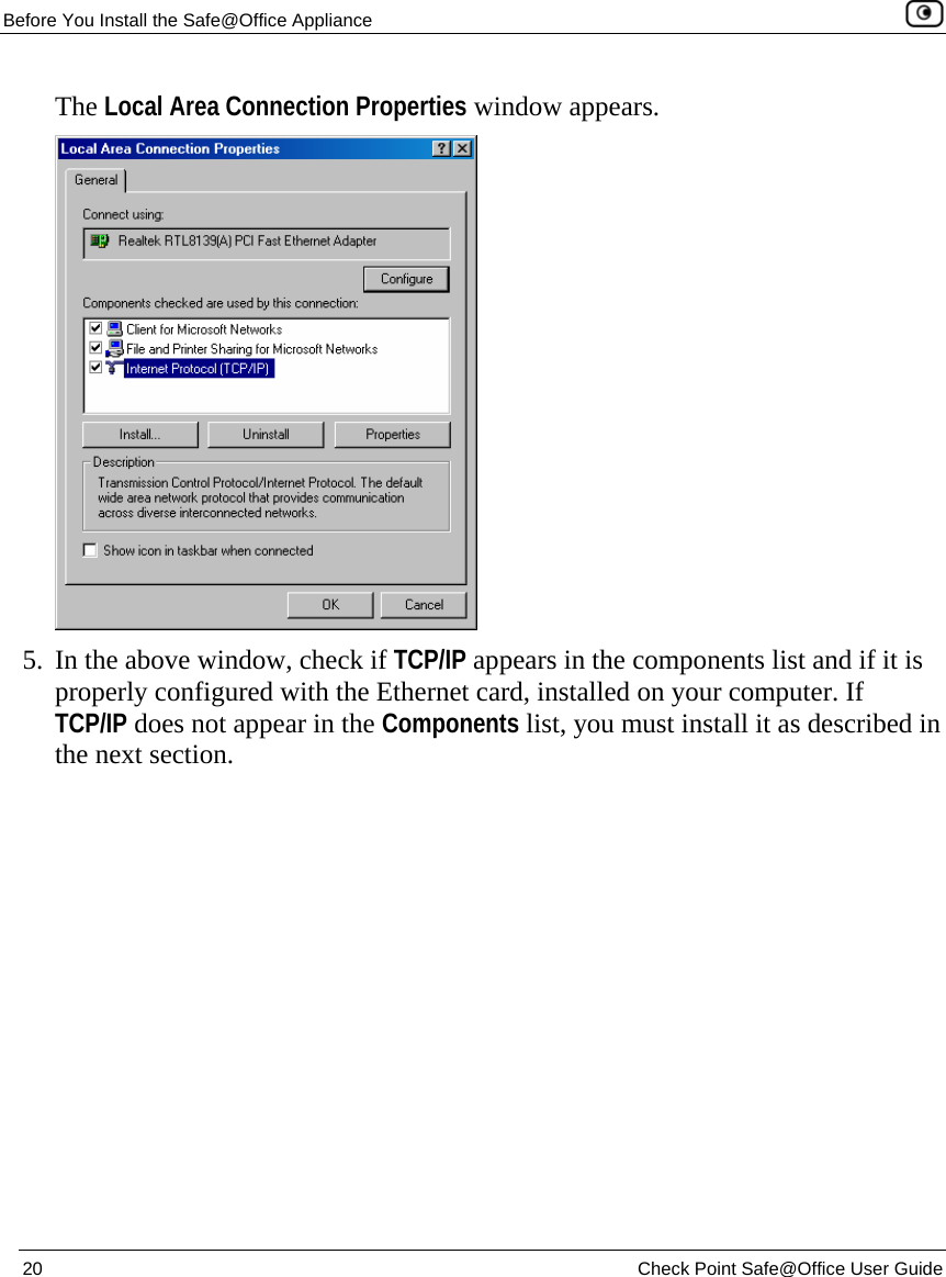 Before You Install the Safe@Office Appliance    20  Check Point Safe@Office User Guide  The Local Area Connection Properties window appears.  5. In the above window, check if TCP/IP appears in the components list and if it is properly configured with the Ethernet card, installed on your computer. If TCP/IP does not appear in the Components list, you must install it as described in the next section. 