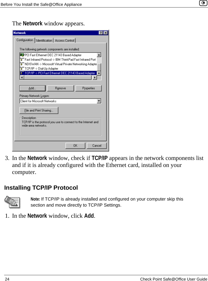 Before You Install the Safe@Office Appliance    24  Check Point Safe@Office User Guide  The Network window appears.  3. In the Network window, check if TCP/IP appears in the network components list and if it is already configured with the Ethernet card, installed on your computer.  Installing TCP/IP Protocol  Note: If TCP/IP is already installed and configured on your computer skip this section and move directly to TCP/IP Settings.  1. In the Network window, click Add.  