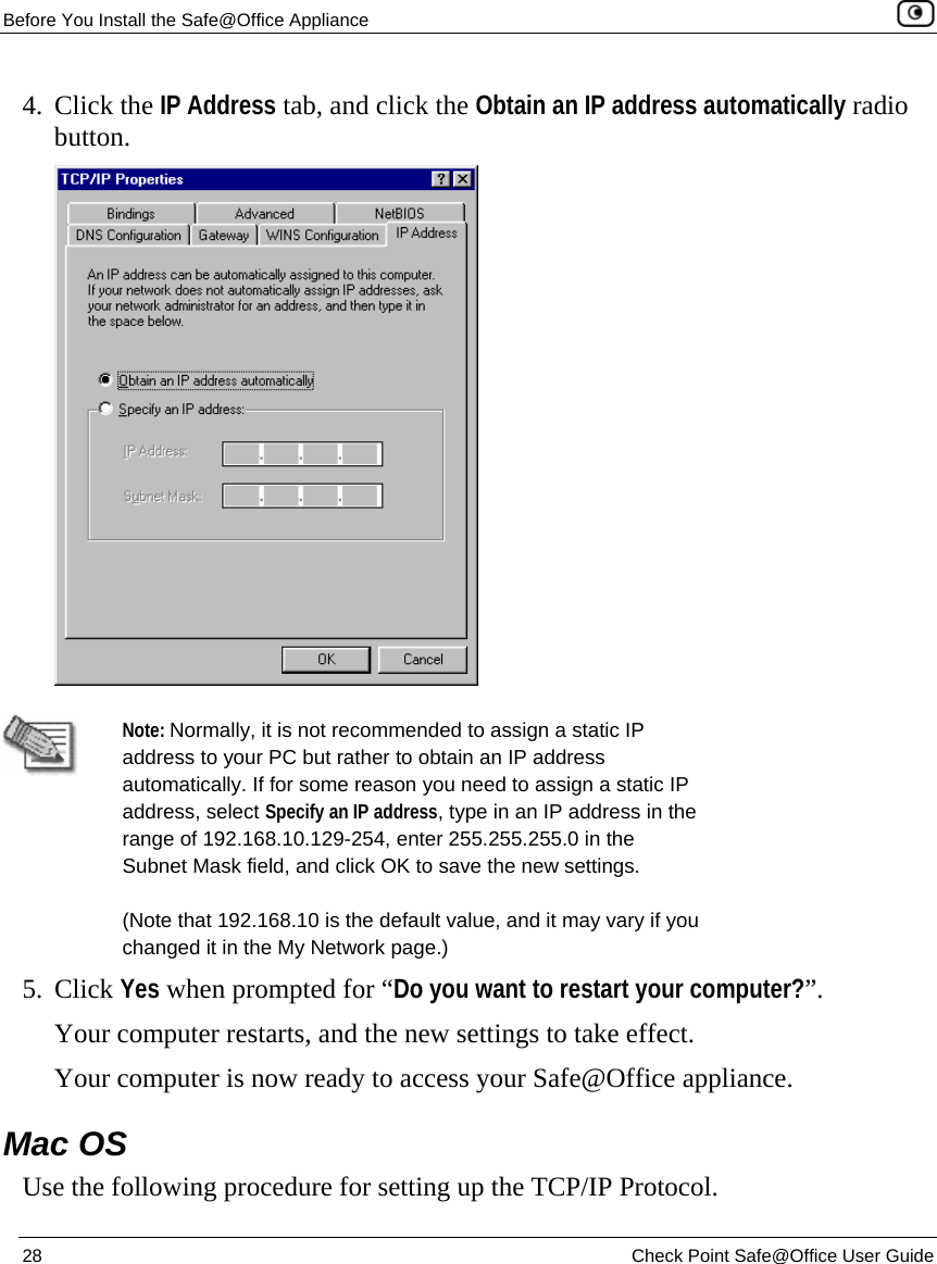 Before You Install the Safe@Office Appliance    28  Check Point Safe@Office User Guide  4. Click the IP Address tab, and click the Obtain an IP address automatically radio button.    Note: Normally, it is not recommended to assign a static IP address to your PC but rather to obtain an IP address automatically. If for some reason you need to assign a static IP address, select Specify an IP address, type in an IP address in the range of 192.168.10.129-254, enter 255.255.255.0 in the Subnet Mask field, and click OK to save the new settings. (Note that 192.168.10 is the default value, and it may vary if you changed it in the My Network page.) 5. Click Yes when prompted for “Do you want to restart your computer?”.  Your computer restarts, and the new settings to take effect. Your computer is now ready to access your Safe@Office appliance.  Mac OS Use the following procedure for setting up the TCP/IP Protocol. 