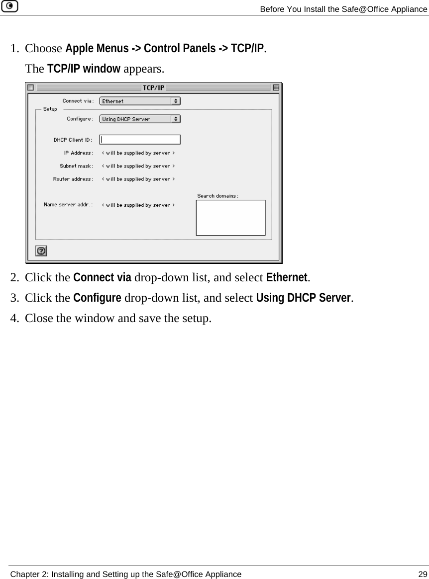   Before You Install the Safe@Office Appliance  Chapter 2: Installing and Setting up the Safe@Office Appliance  29  1. Choose Apple Menus -&gt; Control Panels -&gt; TCP/IP.  The TCP/IP window appears.  2. Click the Connect via drop-down list, and select Ethernet. 3. Click the Configure drop-down list, and select Using DHCP Server. 4. Close the window and save the setup. 