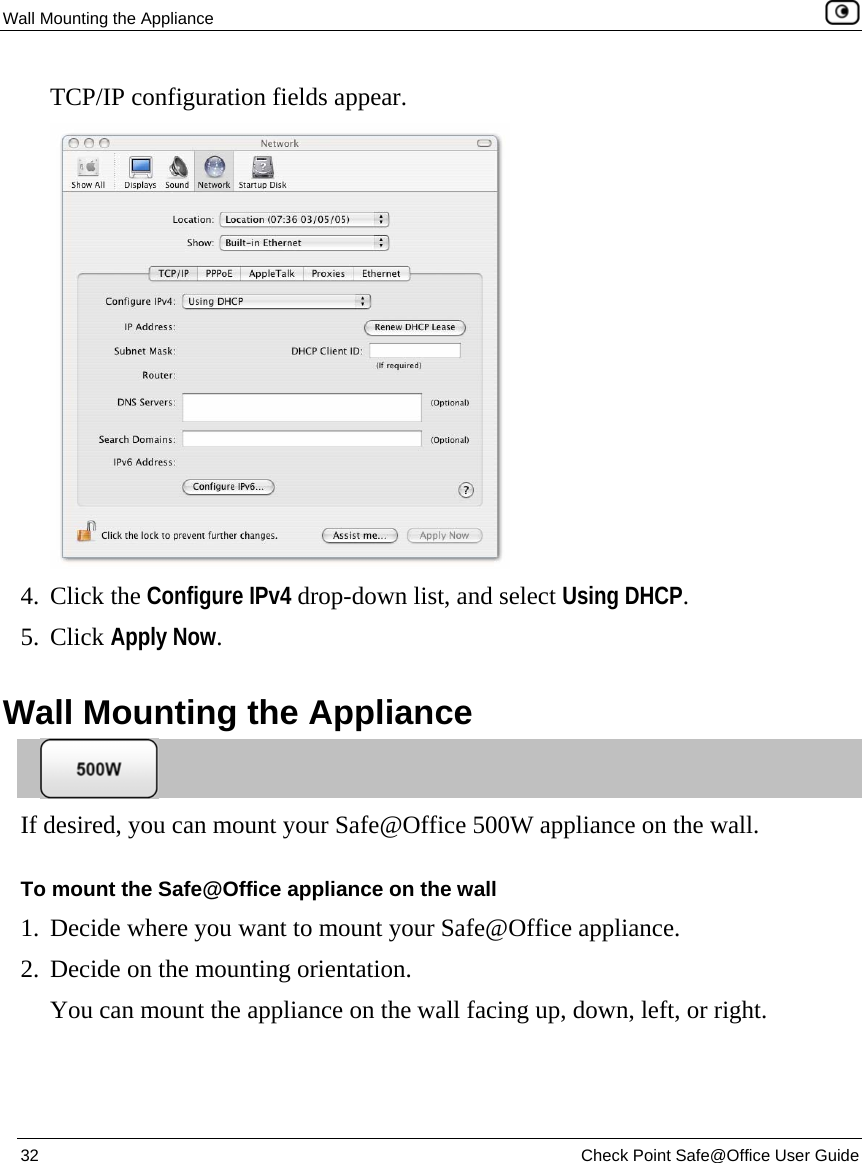 Wall Mounting the Appliance    32  Check Point Safe@Office User Guide  TCP/IP configuration fields appear.  4. Click the Configure IPv4 drop-down list, and select Using DHCP. 5. Click Apply Now.  Wall Mounting the Appliance  If desired, you can mount your Safe@Office 500W appliance on the wall. To mount the Safe@Office appliance on the wall 1. Decide where you want to mount your Safe@Office appliance. 2. Decide on the mounting orientation. You can mount the appliance on the wall facing up, down, left, or right. 