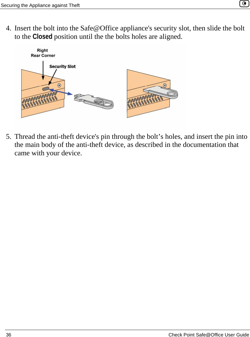 Securing the Appliance against Theft    36  Check Point Safe@Office User Guide  4. Insert the bolt into the Safe@Office appliance&apos;s security slot, then slide the bolt to the Closed position until the the bolts holes are aligned.  5. Thread the anti-theft device&apos;s pin through the bolt’s holes, and insert the pin into the main body of the anti-theft device, as described in the documentation that came with your device.  
