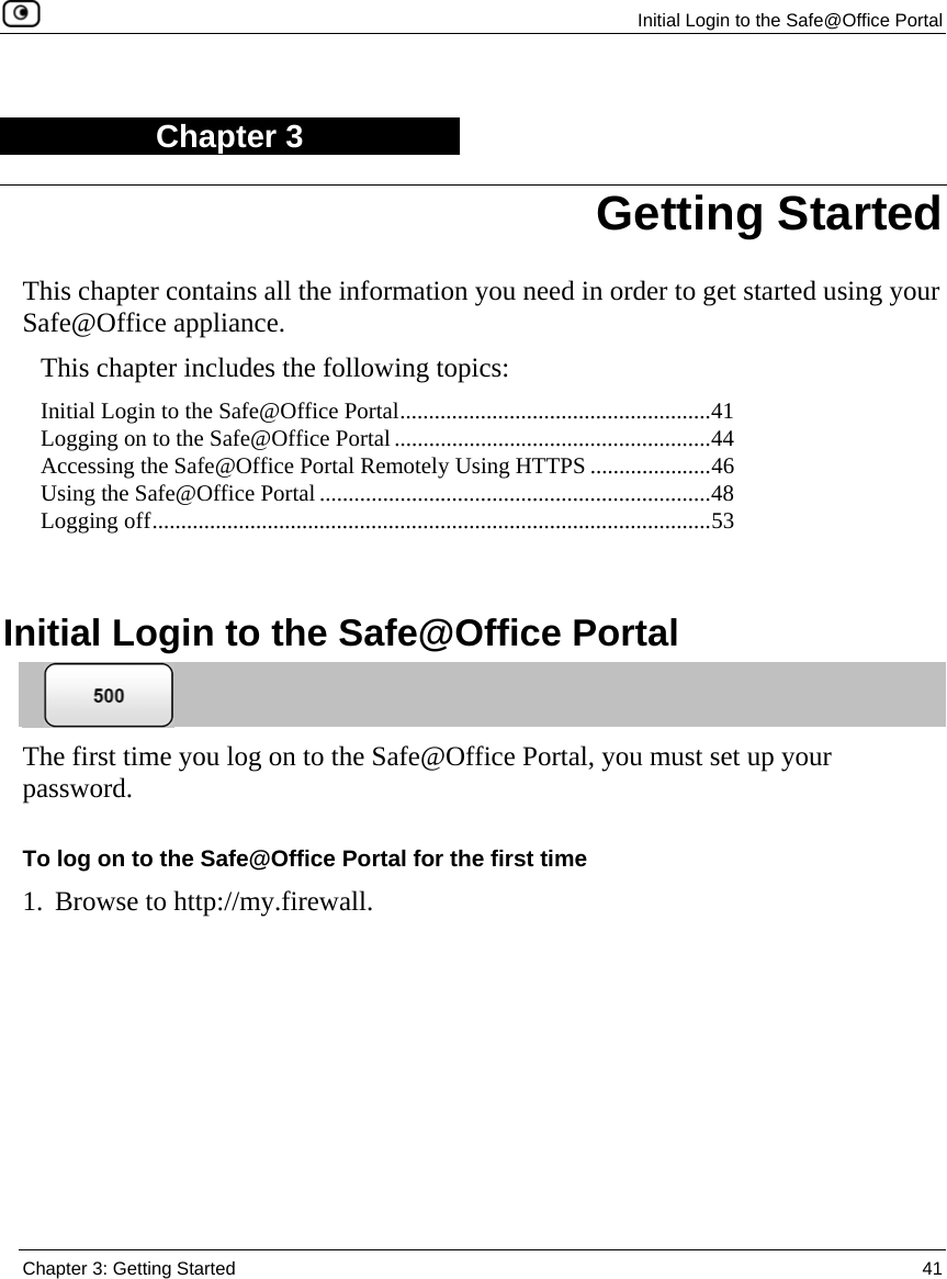  Initial Login to the Safe@Office Portal  Chapter 3: Getting Started  41  Chapter 3 This chapter contains all the information you need in order to get started using your Safe@Office appliance. This chapter includes the following topics: Initial Login to the Safe@Office Portal......................................................41 Logging on to the Safe@Office Portal.......................................................44 Accessing the Safe@Office Portal Remotely Using HTTPS .....................46 Using the Safe@Office Portal ....................................................................48 Logging off.................................................................................................53   Initial Login to the Safe@Office Portal  The first time you log on to the Safe@Office Portal, you must set up your password.  To log on to the Safe@Office Portal for the first time 1. Browse to http://my.firewall. Getting Started 