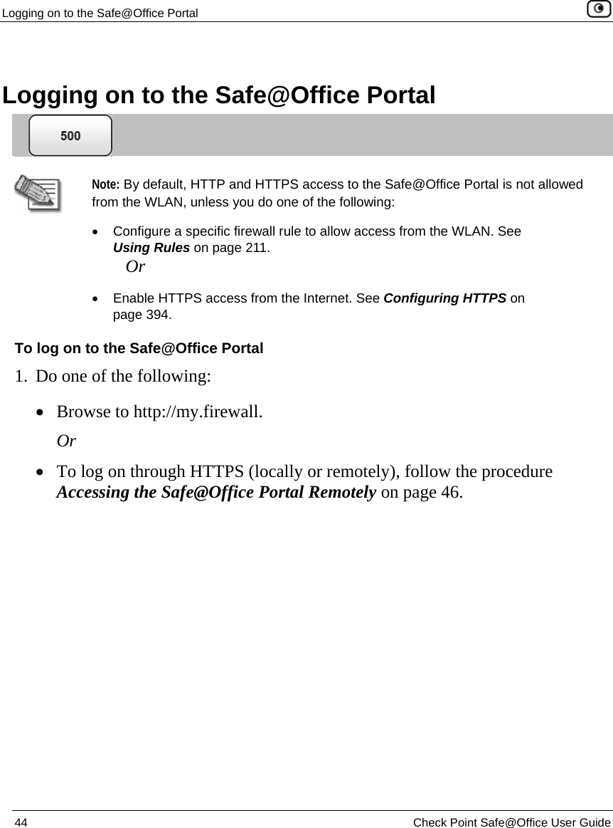 Logging on to the Safe@Office Portal    44  Check Point Safe@Office User Guide    Logging on to the Safe@Office Portal   Note: By default, HTTP and HTTPS access to the Safe@Office Portal is not allowed from the WLAN, unless you do one of the following:  •  Configure a specific firewall rule to allow access from the WLAN. See Using Rules on page 211. Or •  Enable HTTPS access from the Internet. See Configuring HTTPS on page 394. To log on to the Safe@Office Portal 1. Do one of the following: • Browse to http://my.firewall. Or • To log on through HTTPS (locally or remotely), follow the procedure Accessing the Safe@Office Portal Remotely on page 46.  