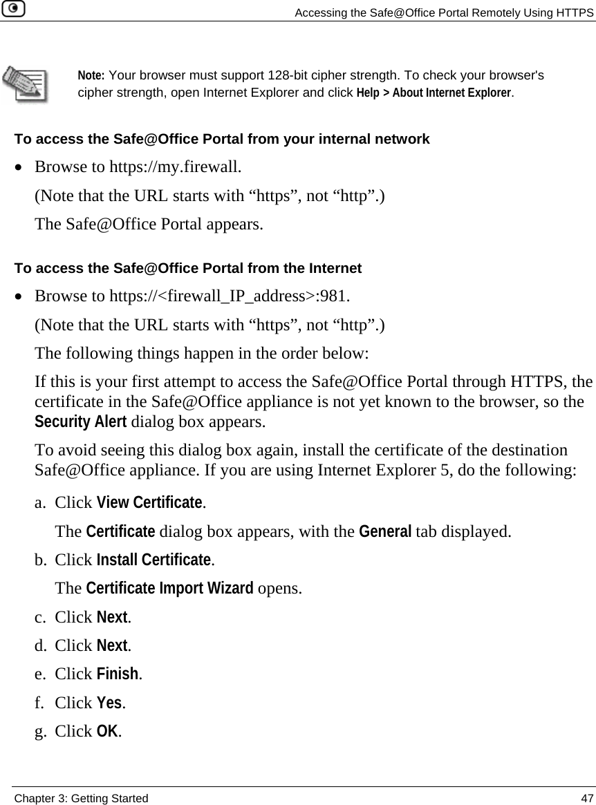   Accessing the Safe@Office Portal Remotely Using HTTPS  Chapter 3: Getting Started  47   Note: Your browser must support 128-bit cipher strength. To check your browser&apos;s cipher strength, open Internet Explorer and click Help &gt; About Internet Explorer. To access the Safe@Office Portal from your internal network • Browse to https://my.firewall.  (Note that the URL starts with “https”, not “http”.) The Safe@Office Portal appears. To access the Safe@Office Portal from the Internet • Browse to https://&lt;firewall_IP_address&gt;:981. (Note that the URL starts with “https”, not “http”.) The following things happen in the order below: If this is your first attempt to access the Safe@Office Portal through HTTPS, the certificate in the Safe@Office appliance is not yet known to the browser, so the Security Alert dialog box appears.  To avoid seeing this dialog box again, install the certificate of the destination Safe@Office appliance. If you are using Internet Explorer 5, do the following: a. Click View Certificate. The Certificate dialog box appears, with the General tab displayed. b. Click Install Certificate. The Certificate Import Wizard opens. c. Click Next. d. Click Next. e. Click Finish. f. Click Yes. g. Click OK. 