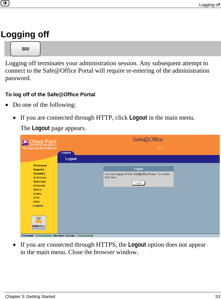  Logging off  Chapter 3: Getting Started  53    Logging off  Logging off terminates your administration session. Any subsequent attempt to connect to the Safe@Office Portal will require re-entering of the administration password. To log off of the Safe@Office Portal • Do one of the following: • If you are connected through HTTP, click Logout in the main menu. The Logout page appears.  • If you are connected through HTTPS, the Logout option does not appear in the main menu. Close the browser window.  
