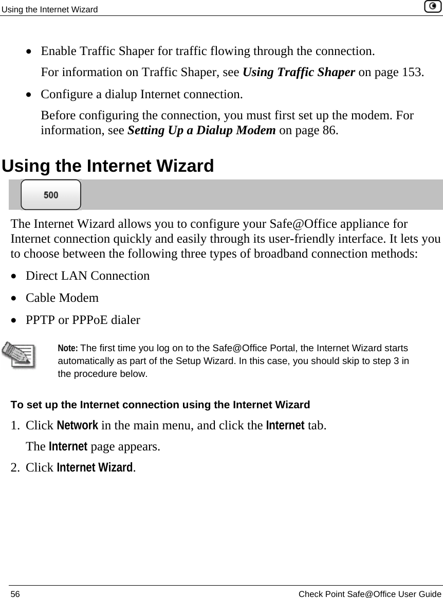 Using the Internet Wizard    56  Check Point Safe@Office User Guide  • Enable Traffic Shaper for traffic flowing through the connection.  For information on Traffic Shaper, see Using Traffic Shaper on page 153. • Configure a dialup Internet connection. Before configuring the connection, you must first set up the modem. For information, see Setting Up a Dialup Modem on page 86.  Using the Internet Wizard  The Internet Wizard allows you to configure your Safe@Office appliance for Internet connection quickly and easily through its user-friendly interface. It lets you to choose between the following three types of broadband connection methods:  • Direct LAN Connection • Cable Modem • PPTP or PPPoE dialer   Note: The first time you log on to the Safe@Office Portal, the Internet Wizard starts automatically as part of the Setup Wizard. In this case, you should skip to step 3 in the procedure below.  To set up the Internet connection using the Internet Wizard 1. Click Network in the main menu, and click the Internet tab. The Internet page appears. 2. Click Internet Wizard. 